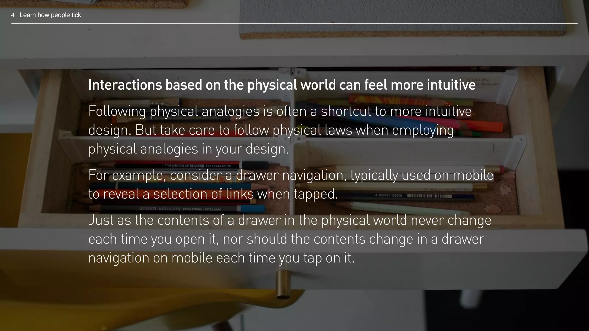 4 Learn how people tick
Interactions based on the physical world can feel more intuitive
Following physical analogies is often a shortcut to more intuitive
design. But take care to follow physical laws when employing
physical analogies in your design.
For example, consider a drawer navigation, typically used on mobile
to reveal a selection of links when tapped.
Just as the contents of a drawer in the physical world never change
each time you open it, nor should the contents change in a drawer
navigation on mobile each time you tap on it.
 