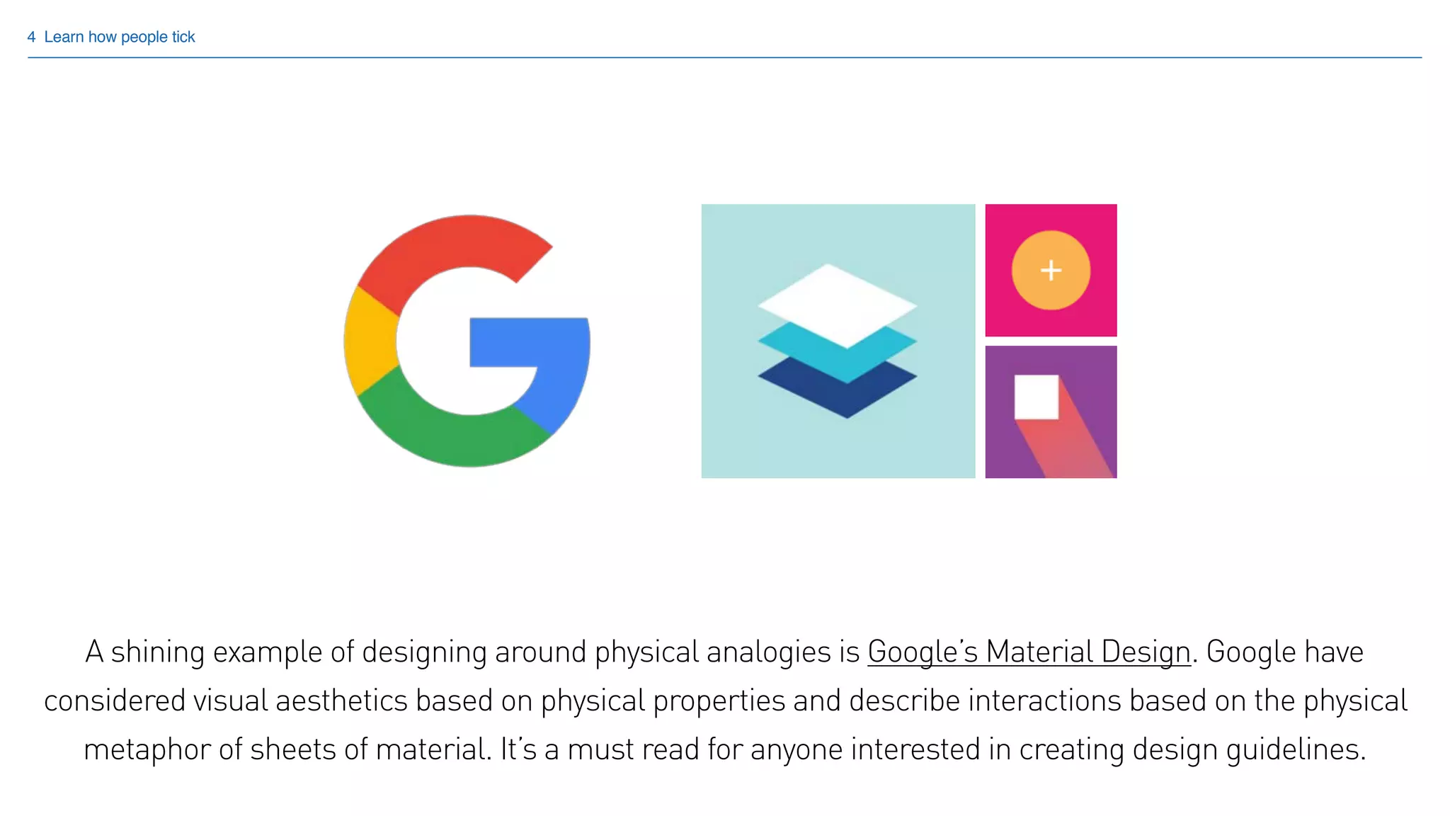 4 Learn how people tick
A shining example of designing around physical analogies is Google’s Material Design. Google have
considered visual aesthetics based on physical properties and describe interactions based on the physical
metaphor of sheets of material. It’s a must read for anyone interested in creating design guidelines.
 