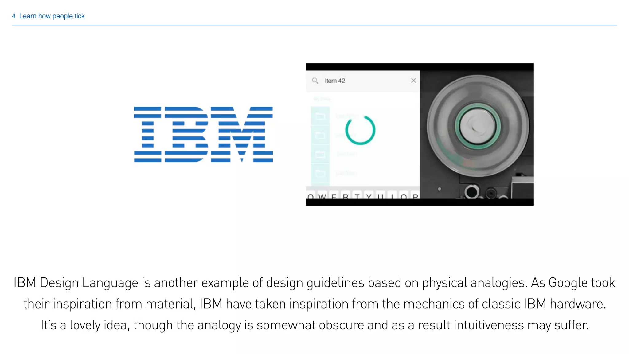 4 Learn how people tick
IBM Design Language is another example of design guidelines based on physical analogies. As Google took
their inspiration from material, IBM have taken inspiration from the mechanics of classic IBM hardware.  
It’s a lovely idea, though the analogy is somewhat obscure and as a result intuitiveness may suffer.
 