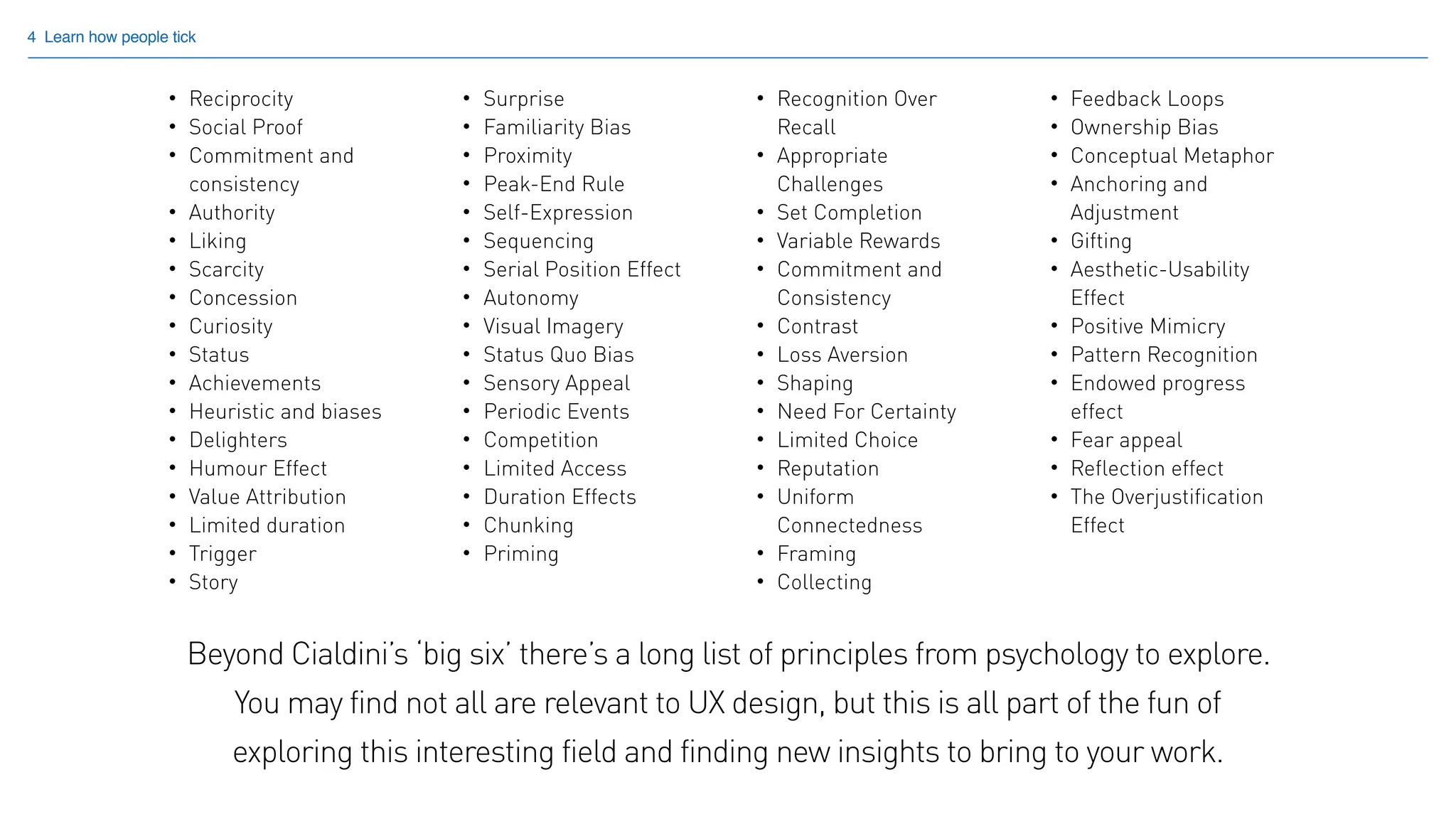 4 Learn how people tick
• Reciprocity
• Social Proof
• Commitment and
consistency
• Authority
• Liking
• Scarcity
• Concession
• Curiosity
• Status
• Achievements
• Heuristic and biases
• Delighters
• Humour Effect
• Value Attribution
• Limited duration
• Trigger
• Story
• Surprise
• Familiarity Bias
• Proximity
• Peak-End Rule
• Self-Expression
• Sequencing
• Serial Position Effect
• Autonomy
• Visual Imagery
• Status Quo Bias
• Sensory Appeal
• Periodic Events
• Competition
• Limited Access
• Duration Effects
• Chunking
• Priming
• Recognition Over
Recall
• Appropriate
Challenges
• Set Completion
• Variable Rewards
• Commitment and
Consistency
• Contrast
• Loss Aversion
• Shaping
• Need For Certainty
• Limited Choice
• Reputation
• Uniform
Connectedness
• Framing
• Collecting
• Feedback Loops
• Ownership Bias
• Conceptual Metaphor
• Anchoring and
Adjustment
• Gifting
• Aesthetic-Usability
Effect
• Positive Mimicry
• Pattern Recognition
• Endowed progress
effect
• Fear appeal
• Reflection effect
• The Overjustification
Effect
Beyond Cialdini’s ‘big six’ there’s a long list of principles from psychology to explore.
You may find not all are relevant to UX design, but this is all part of the fun of
exploring this interesting field and finding new insights to bring to your work.
 