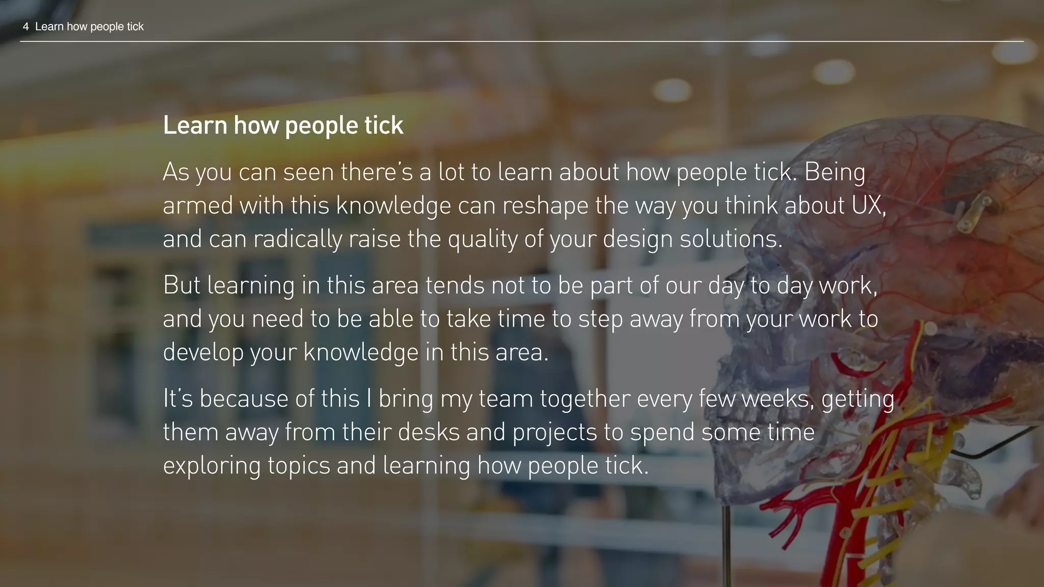 4 Learn how people tick
Learn how people tick
As you can seen there’s a lot to learn about how people tick. Being
armed with this knowledge can reshape the way you think about UX,
and can radically raise the quality of your design solutions.
But learning in this area tends not to be part of our day to day work,
and you need to be able to take time to step away from your work to
develop your knowledge in this area.
It’s because of this I bring my team together every few weeks, getting
them away from their desks and projects to spend some time
exploring topics and learning how people tick.
 