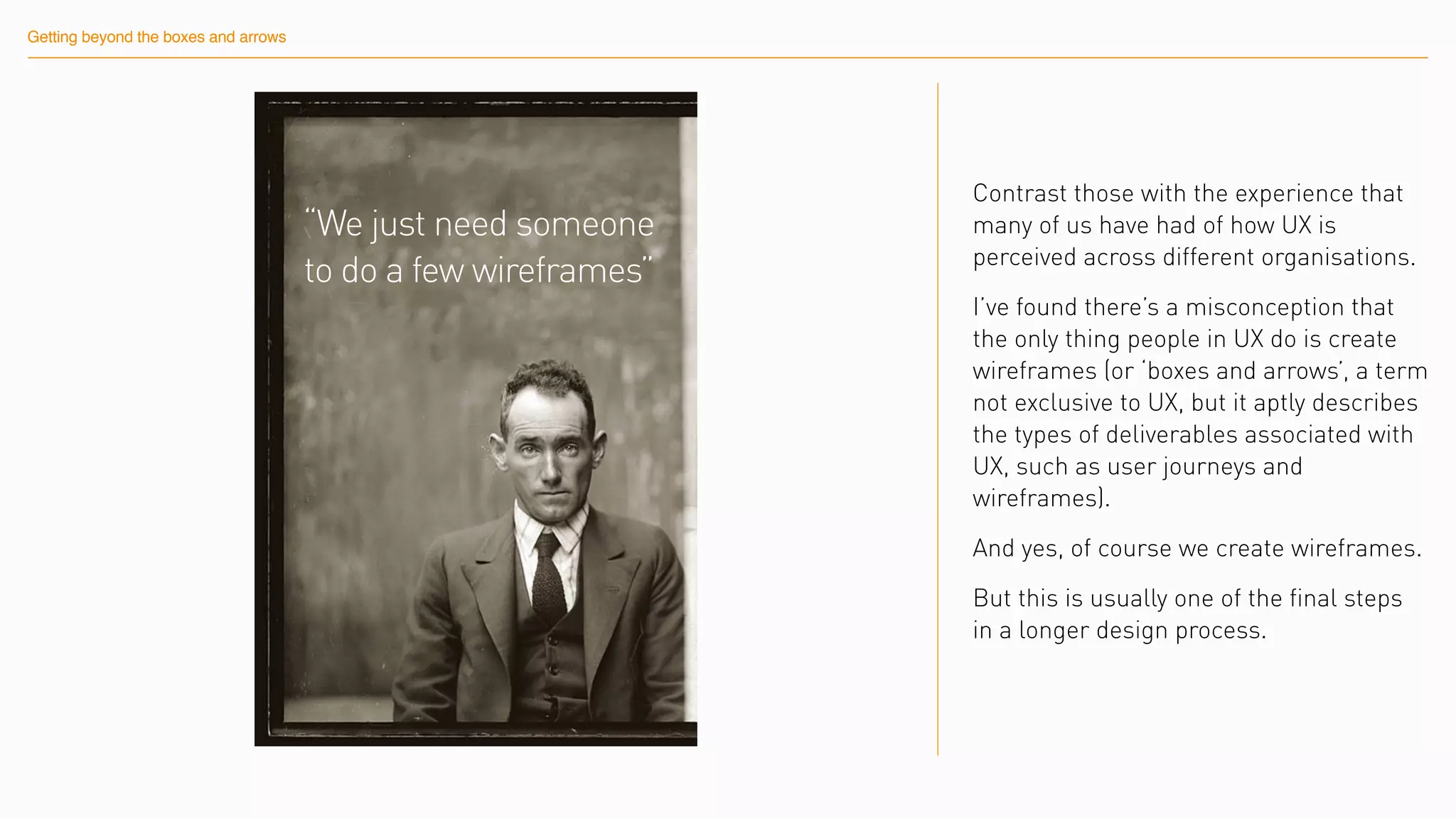 Getting beyond the boxes and arrows
“We just need someone
to do a few wireframes”
Contrast those with the experience that
many of us have had of how UX is
perceived across different organisations.
I’ve found there’s a misconception that
the only thing people in UX do is create
wireframes (or ‘boxes and arrows’, a term
not exclusive to UX, but it aptly describes
the types of deliverables associated with
UX, such as user journeys and
wireframes).
And yes, of course we create wireframes.
But this is usually one of the final steps
in a longer design process.
 