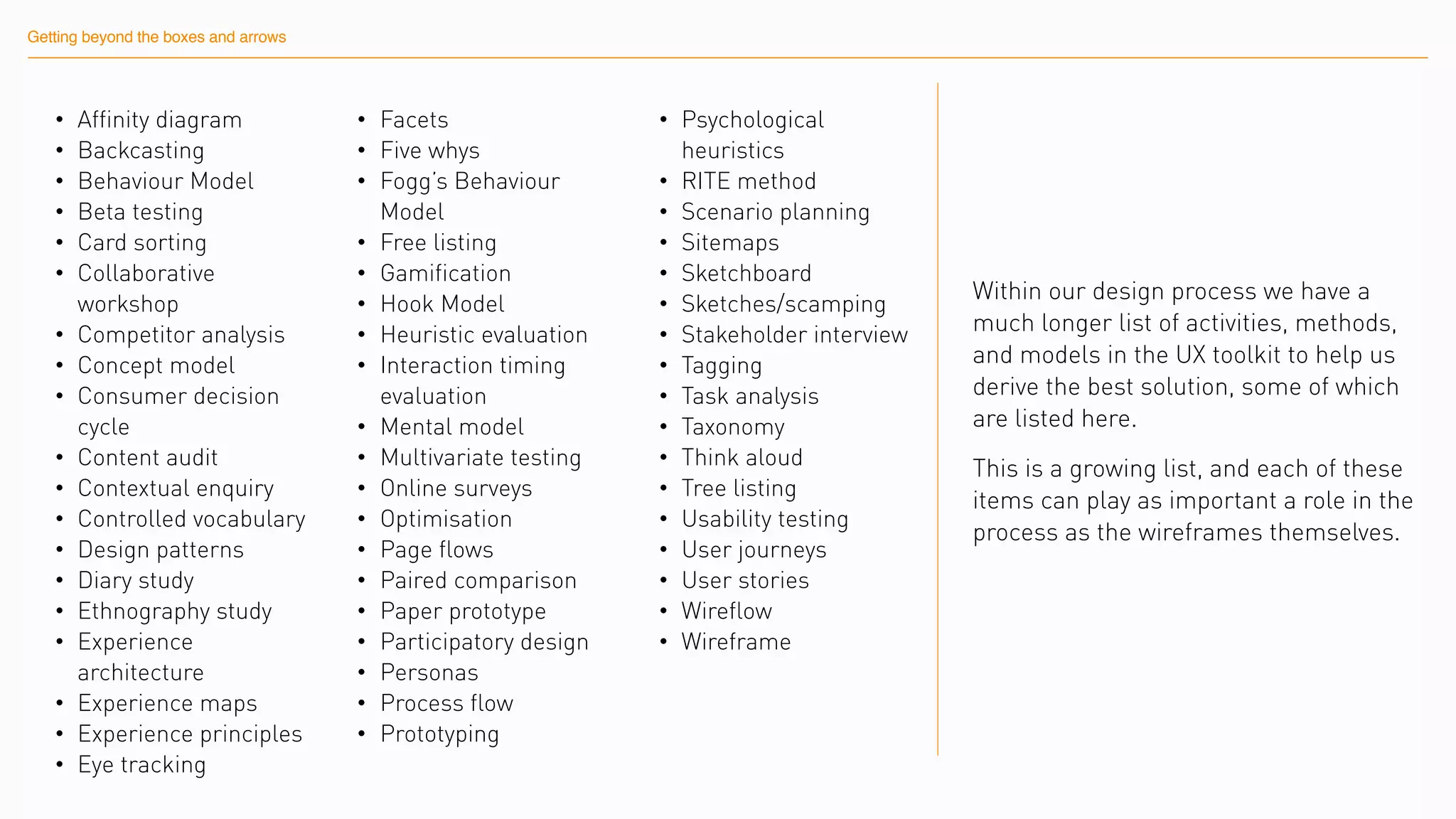Getting beyond the boxes and arrows
• Affinity diagram
• Backcasting
• Behaviour Model
• Beta testing
• Card sorting
• Collaborative
workshop
• Competitor analysis
• Concept model
• Consumer decision
cycle
• Content audit
• Contextual enquiry
• Controlled vocabulary
• Design patterns
• Diary study
• Ethnography study
• Experience
architecture
• Experience maps
• Experience principles
• Eye tracking
• Facets
• Five whys
• Fogg’s Behaviour
Model
• Free listing
• Gamification
• Hook Model
• Heuristic evaluation
• Interaction timing
evaluation
• Mental model
• Multivariate testing
• Online surveys
• Optimisation
• Page flows
• Paired comparison
• Paper prototype
• Participatory design
• Personas
• Process flow
• Prototyping
• Psychological
heuristics
• RITE method
• Scenario planning
• Sitemaps
• Sketchboard
• Sketches/scamping
• Stakeholder interview
• Tagging
• Task analysis
• Taxonomy
• Think aloud
• Tree listing
• Usability testing
• User journeys
• User stories
• Wireflow
• Wireframe
Within our design process we have a
much longer list of activities, methods,
and models in the UX toolkit to help us
derive the best solution, some of which
are listed here.
This is a growing list, and each of these
items can play as important a role in the
process as the wireframes themselves.
 