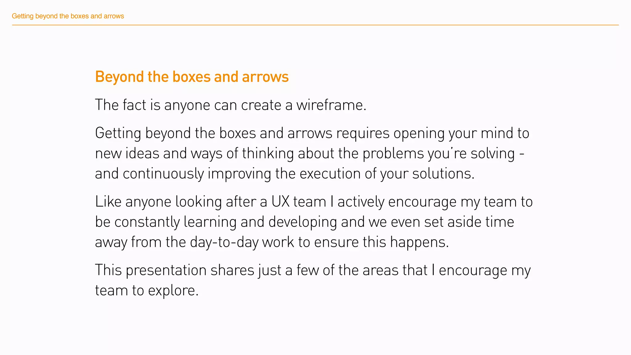 Getting beyond the boxes and arrows
Beyond the boxes and arrows
The fact is anyone can create a wireframe.
Getting beyond the boxes and arrows requires opening your mind to
new ideas and ways of thinking about the problems you’re solving -
and continuously improving the execution of your solutions.
Like anyone looking after a UX team I actively encourage my team to
be constantly learning and developing and we even set aside time
away from the day-to-day work to ensure this happens.
This presentation shares just a few of the areas that I encourage my
team to explore.
 