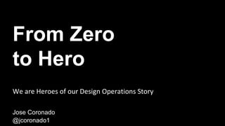 From Zero
to Hero
Jose Coronado
@jcoronado1
We are Heroes of our Design Operations Story
 