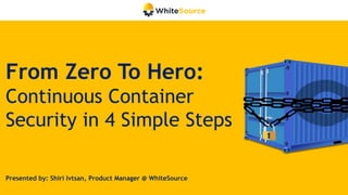 From Zero To Hero:
Continuous Container
Security in 4 Simple Steps
Presented by: Shiri Ivtsan, Product Manager @ WhiteSource
 