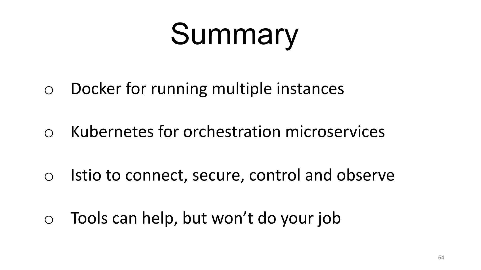 64
Summary
o Docker	for	running	multiple	instances
o Kubernetes	for	orchestration	microservices
o Istio to	connect,	secure,	control	and	observe
o Tools	can	help,	but	won’t	do	your	job
 