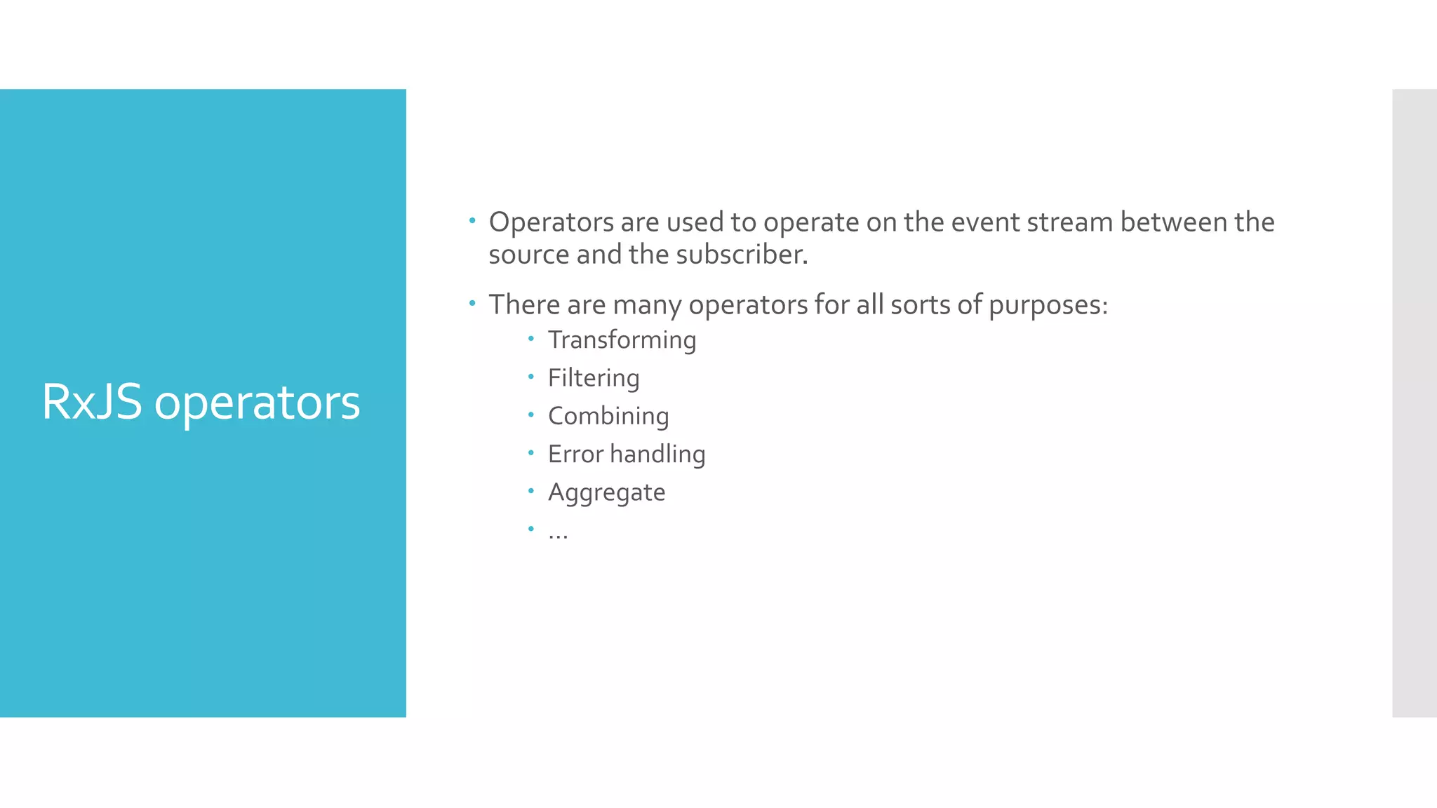 RxJS operators  Operators are used to operate on the event stream between the source and the subscriber.  There are many operators for all sorts of purposes:  Transforming  Filtering  Combining  Error handling  Aggregate  … 