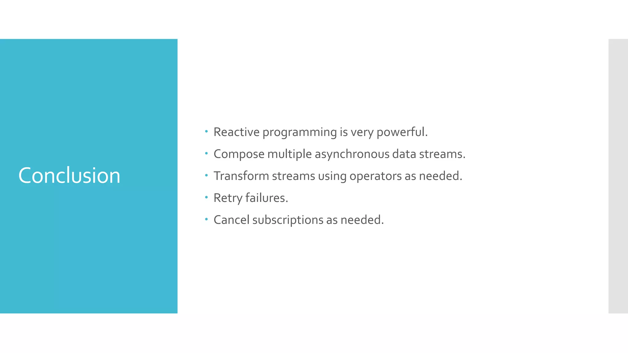 Conclusion  Reactive programming is very powerful.  Compose multiple asynchronous data streams.  Transform streams using operators as needed.  Retry failures.  Cancel subscriptions as needed. 