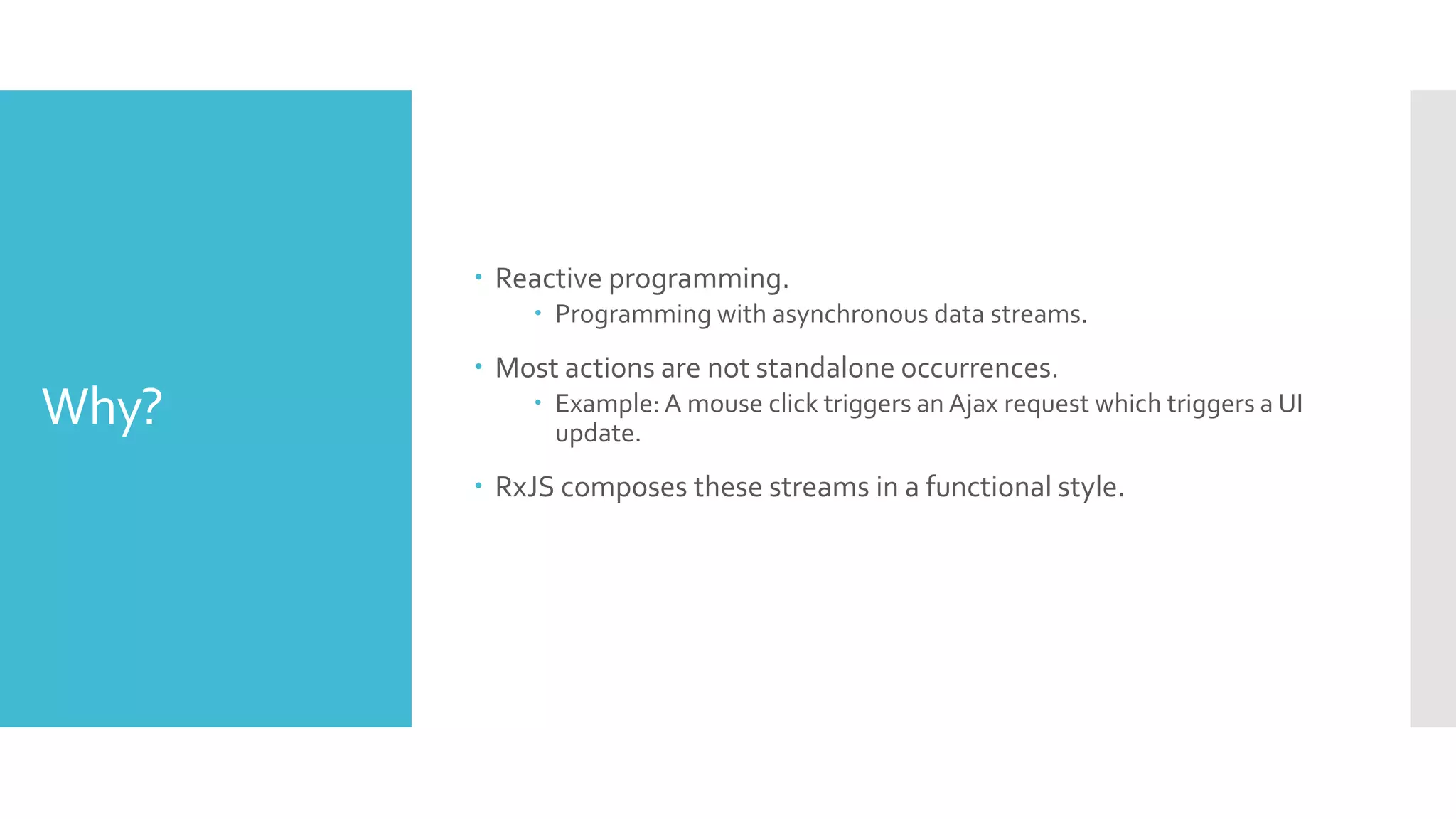 Why?  Reactive programming.  Programming with asynchronous data streams.  Most actions are not standalone occurrences.  Example: A mouse click triggers an Ajax request which triggers a UI update.  RxJS composes these streams in a functional style. 