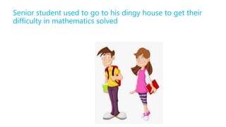 Senior student used to go to his dingy house to get their
difficulty in mathematics solved
 