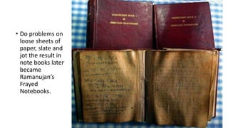 • Do problems on
loose sheets of
paper, slate and
jot the result in
note books later
became
Ramanujan’s
Frayed
Notebooks.
 