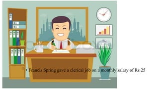 • Francis Spring gave a clerical job on a monthly salary of Rs 25
 