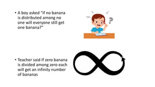 • A boy asked “if no banana
is distributed among no
one will everyone still get
one banana?”
• Teacher said If zero banana
is divided among zero each
will get an infinity number
of bananas
 