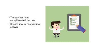 • The teacher later
complimented the boy
• It takes several centuries to
answer
 