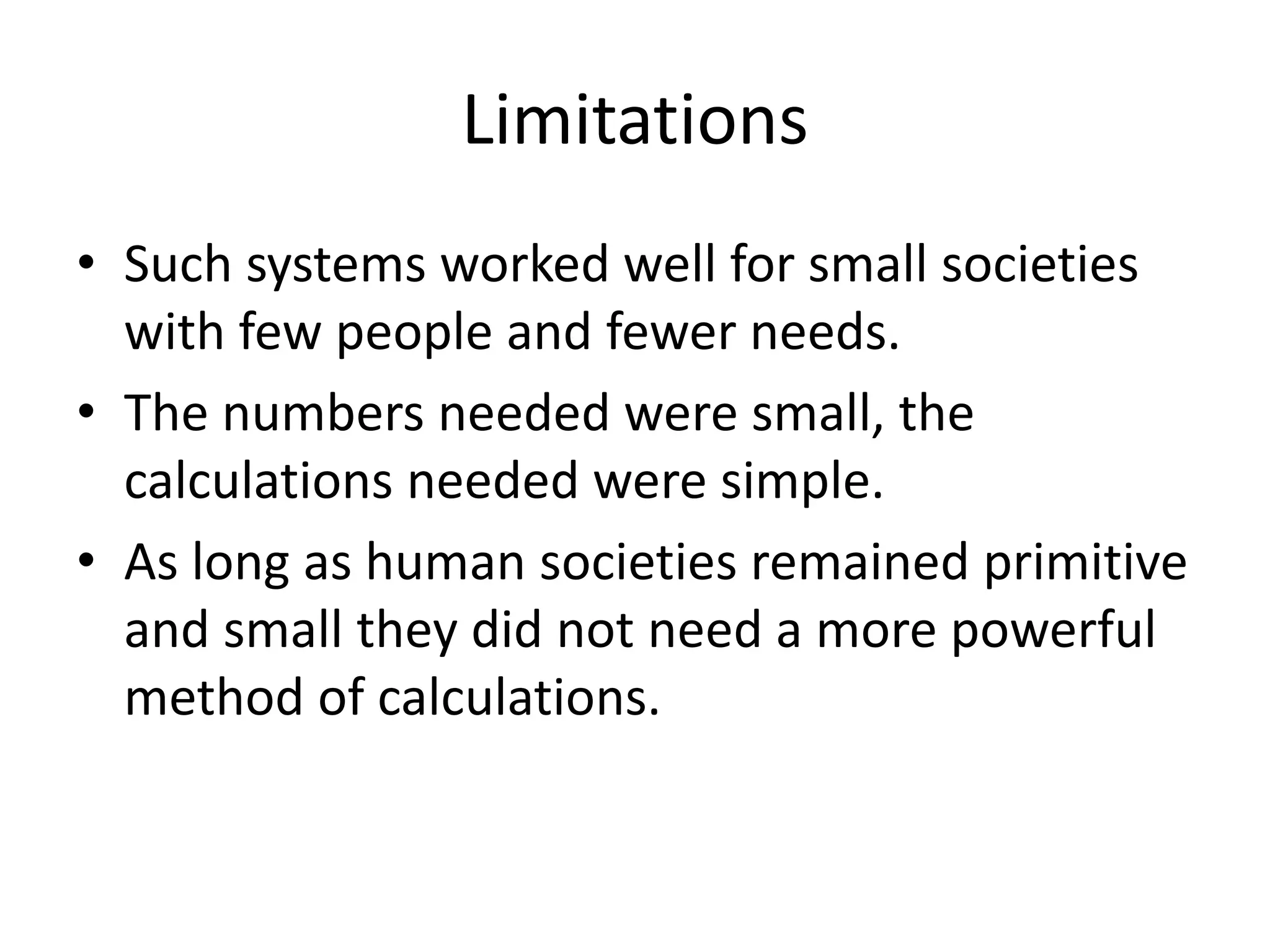 Limitations 
•Such systems worked well for small societies with few people and fewer needs. 
•The numbers needed were small, the calculations needed were simple. 
•As long as human societies remained primitive and small they did not need a more powerful method of calculations. 
 