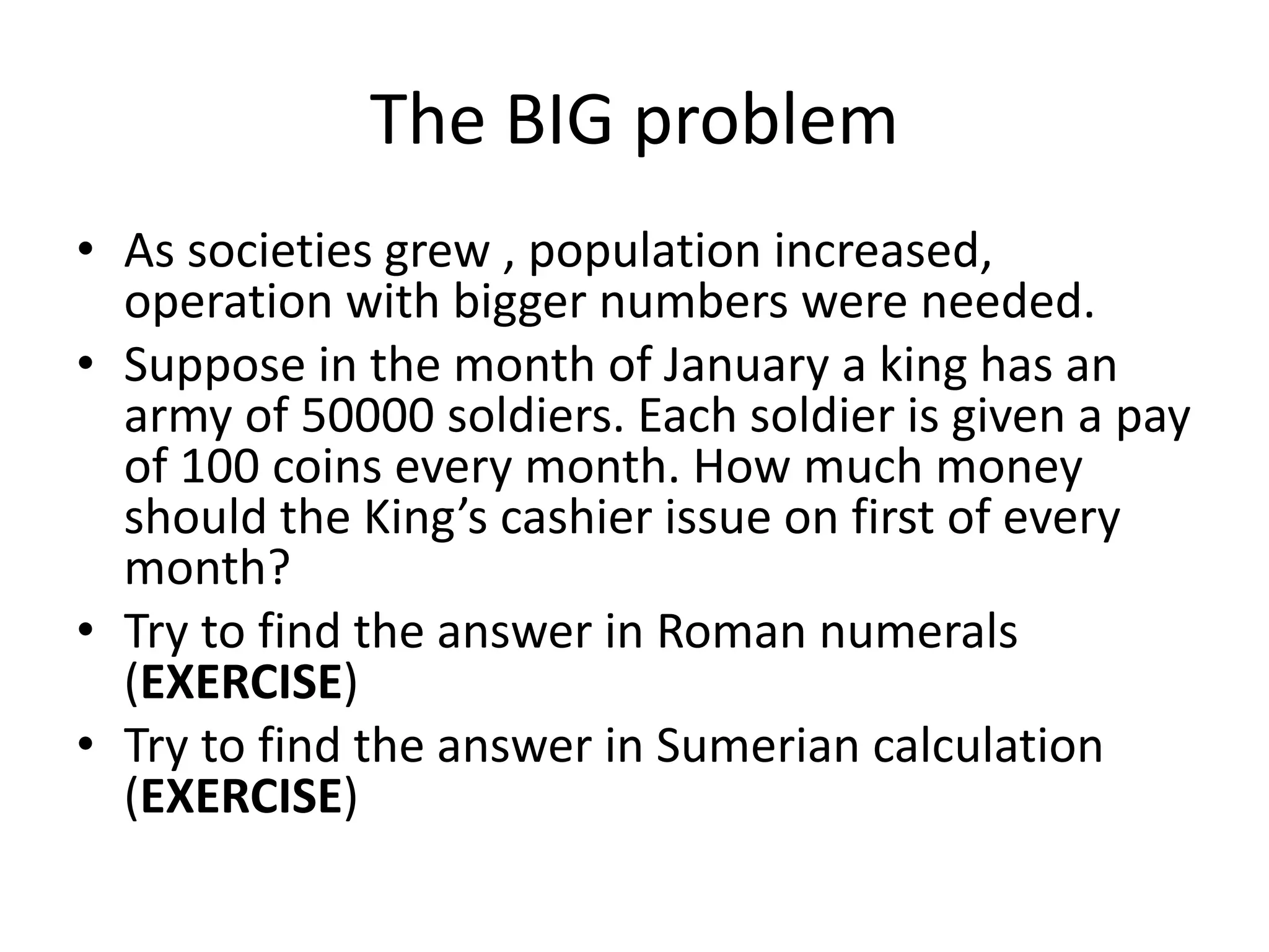The BIG problem 
•As societies grew , population increased, operation with bigger numbers were needed. 
•Suppose in the month of January a king has an army of 50000 soldiers. Each soldier is given a pay of 100 coins every month. How much money should the King’s cashier issue on first of every month? 
•Try to find the answer in Roman numerals (EXERCISE) 
•Try to find the answer in Sumerian calculation (EXERCISE)  
