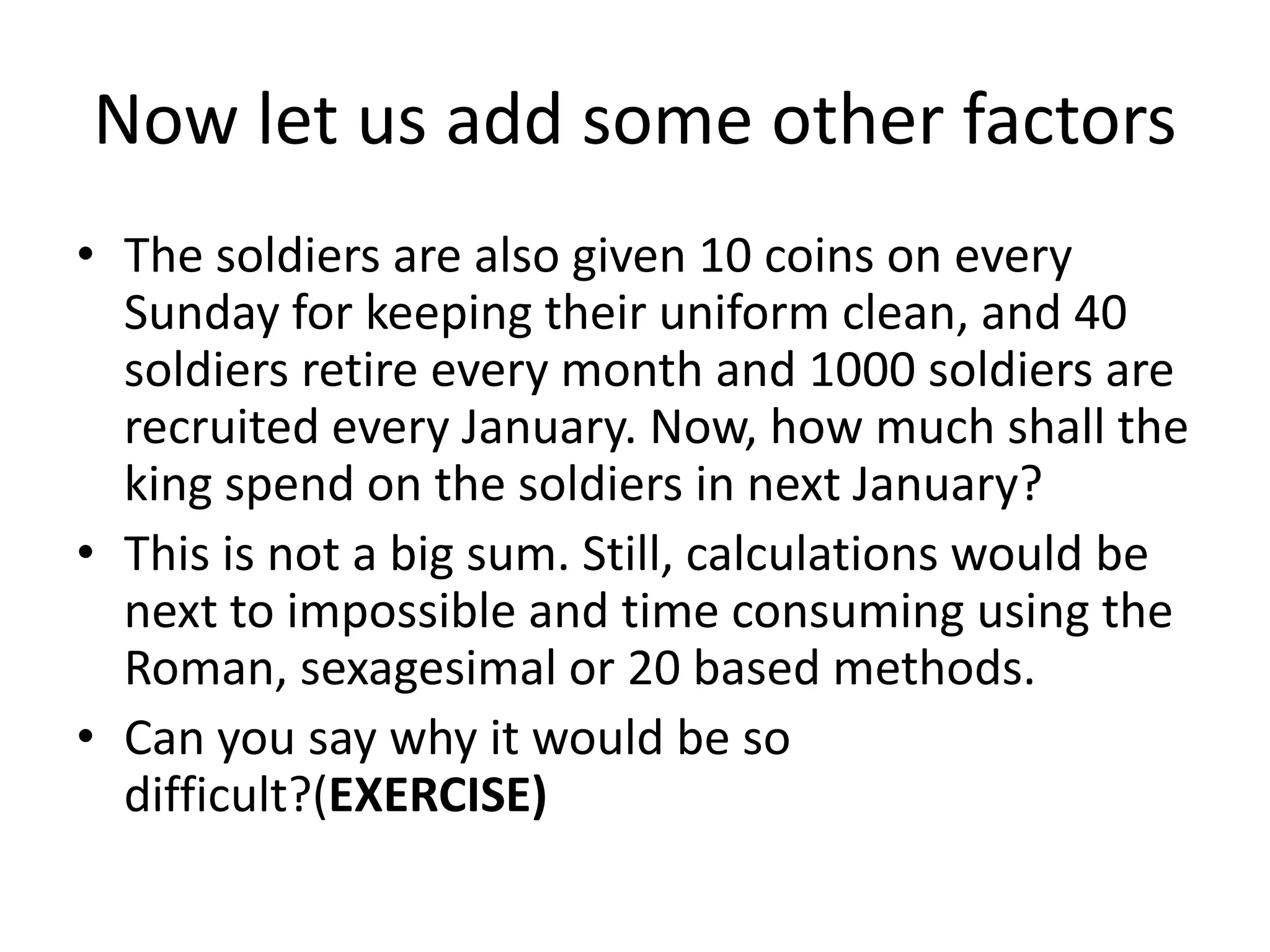 Now let us add some other factors 
•The soldiers are also given 10 coins on every Sunday for keeping their uniform clean, and 40 soldiers retire every month and 1000 soldiers are recruited every January. Now, how much shall the king spend on the soldiers in next January? 
•This is not a big sum. Still, calculations would be next to impossible and time consuming using the Roman, sexagesimal or 20 based methods. 
•Can you say why it would be so difficult?(EXERCISE)  