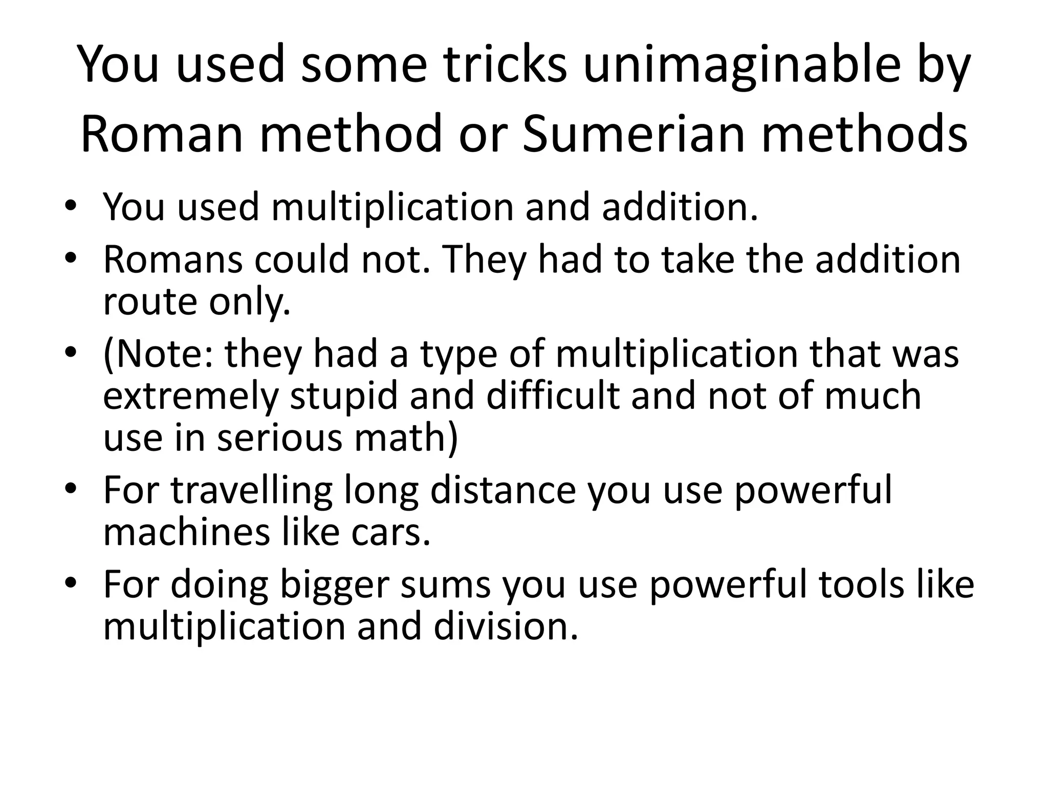 You used some tricks unimaginable by Roman method or Sumerian methods 
•You used multiplication and addition. 
•Romans could not. They had to take the addition route only. 
•(Note: they had a type of multiplication that was extremely stupid and difficult and not of much use in serious math) 
•For travelling long distance you use powerful machines like cars. 
•For doing bigger sums you use powerful tools like multiplication and division.  
