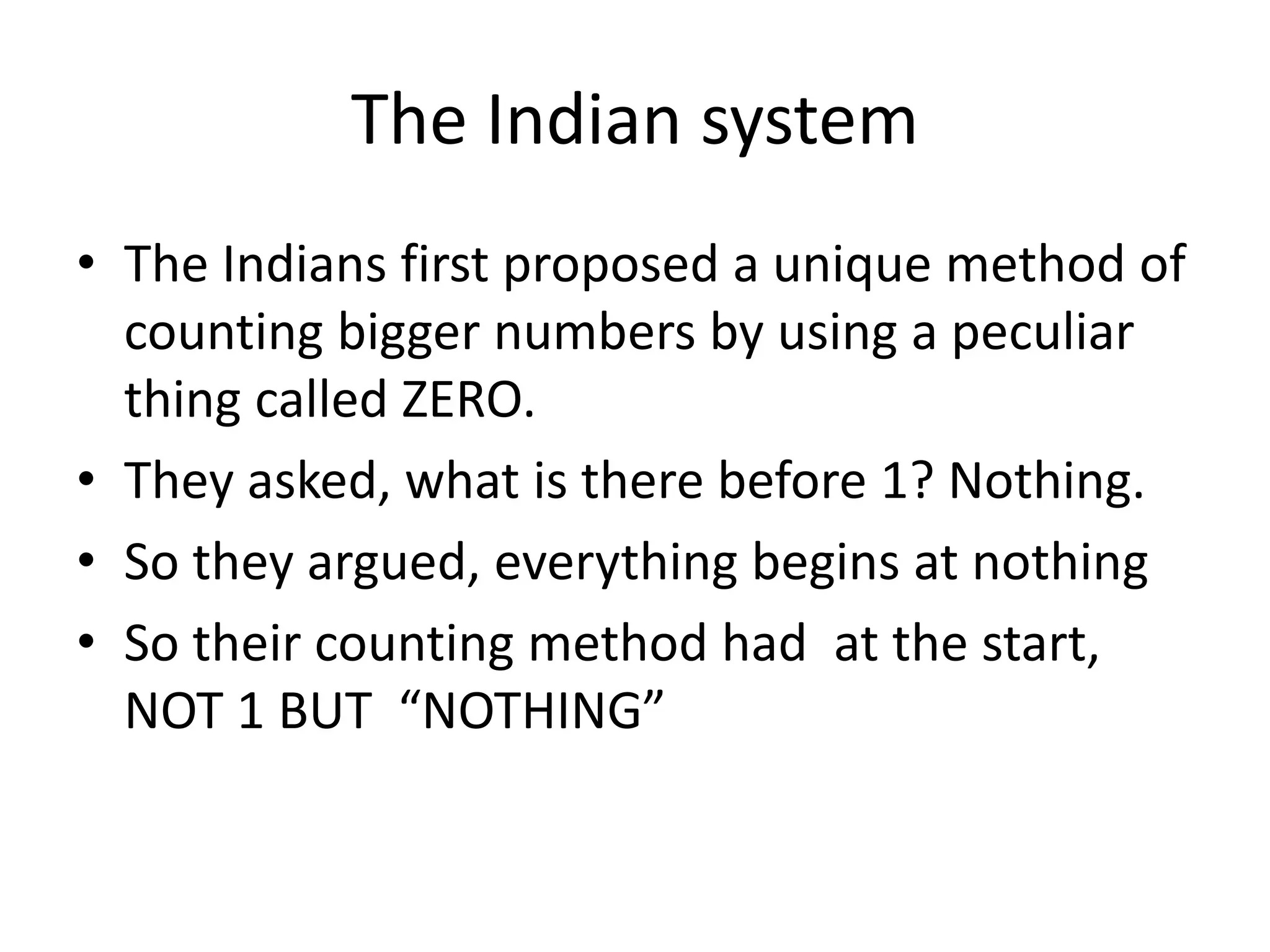 The Indian system 
•The Indians first proposed a unique method of counting bigger numbers by using a peculiar thing called ZERO. 
•They asked, what is there before 1? Nothing. 
•So they argued, everything begins at nothing 
•So their counting method had at the start, NOT 1 BUT “NOTHING”  