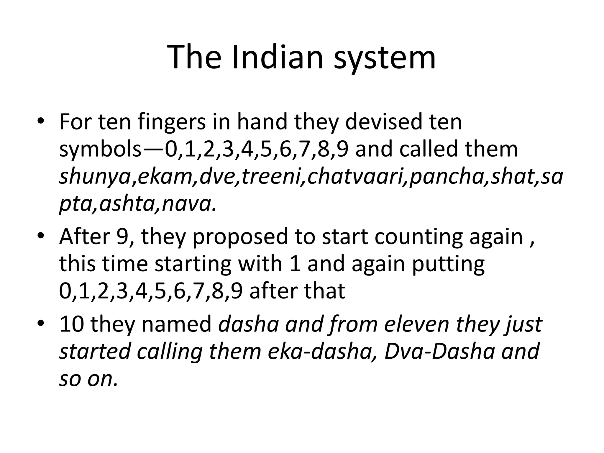 The Indian system 
•For ten fingers in hand they devised ten symbols—0,1,2,3,4,5,6,7,8,9 and called them shunya,ekam,dve,treeni,chatvaari,pancha,shat,sapta,ashta,nava. 
•After 9, they proposed to start counting again , this time starting with 1 and again putting 0,1,2,3,4,5,6,7,8,9 after that 
•10 they named dasha and from eleven they just started calling them eka-dasha, Dva-Dasha and so on.  