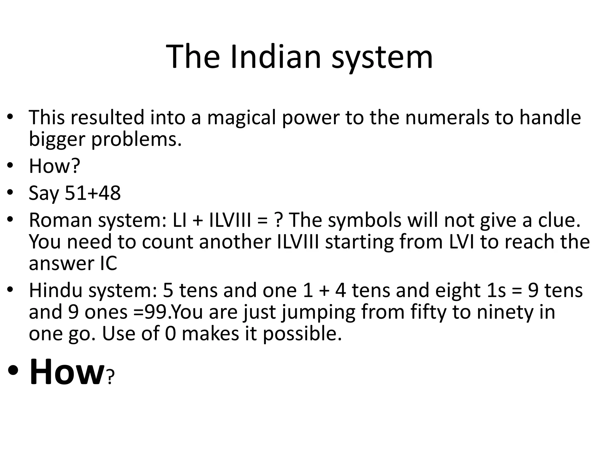 The Indian system 
•This resulted into a magical power to the numerals to handle bigger problems. 
•How? 
•Say 51+48 
•Roman system: LI + ILVIII = ? The symbols will not give a clue. You need to count another ILVIII starting from LVI to reach the answer IC 
•Hindu system: 5 tens and one 1 + 4 tens and eight 1s = 9 tens and 9 ones =99.You are just jumping from fifty to ninety in one go. Use of 0 makes it possible. 
•How?  