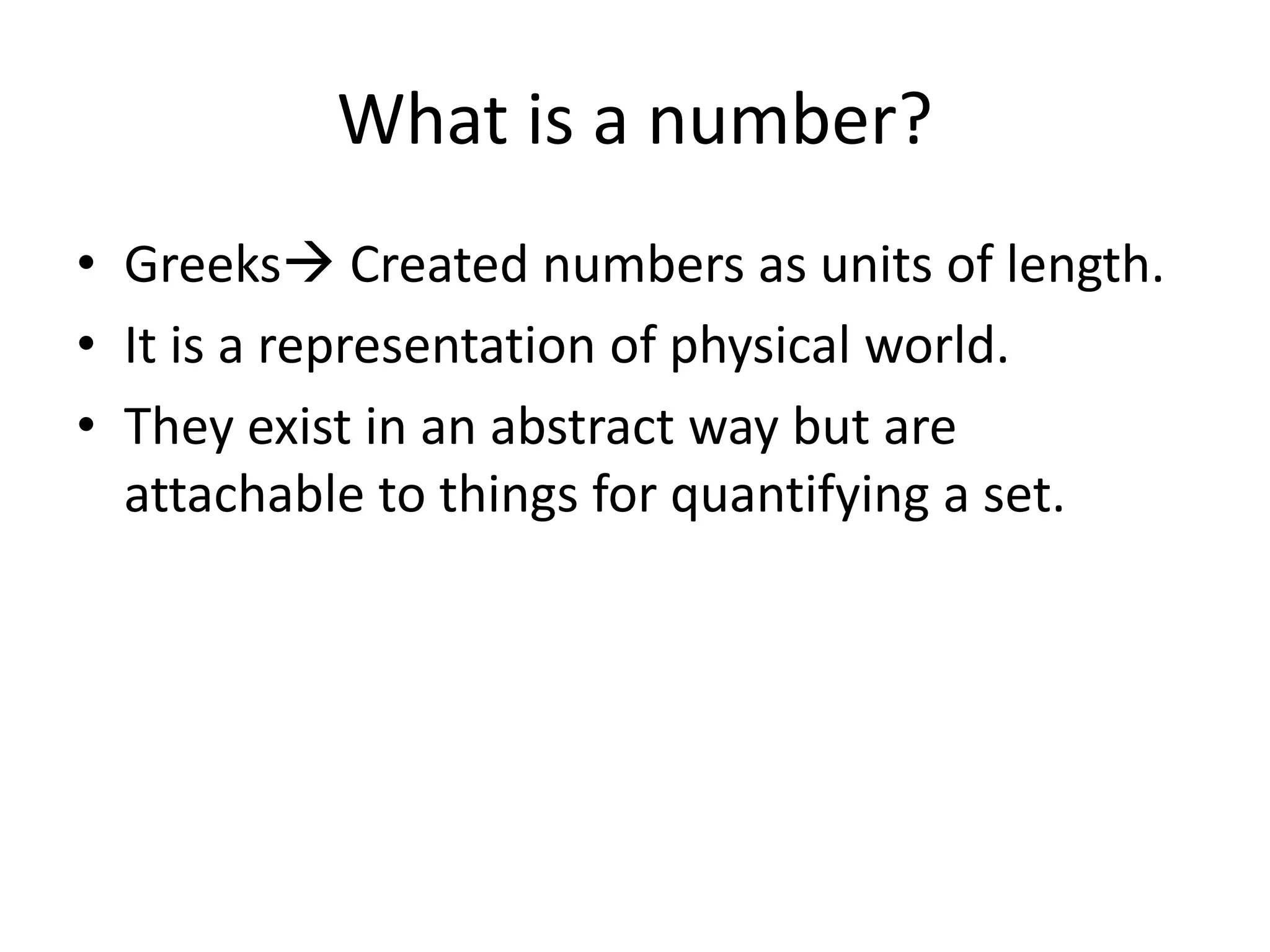 What is a number? 
•Greeks Created numbers as units of length. 
•It is a representation of physical world. 
•They exist in an abstract way but are attachable to things for quantifying a set.  
