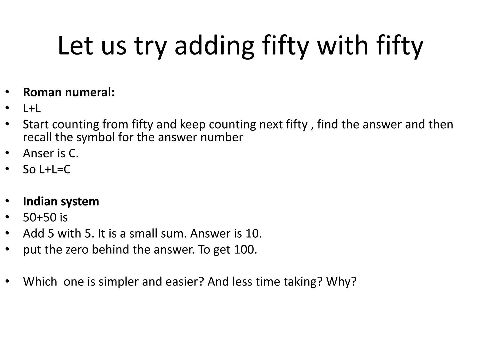 Let us try adding fifty with fifty 
•Roman numeral: 
•L+L 
•Start counting from fifty and keep counting next fifty , find the answer and then recall the symbol for the answer number 
•Anser is C. 
•So L+L=C 
•Indian system 
•50+50 is 
•Add 5 with 5. It is a small sum. Answer is 10. 
•put the zero behind the answer. To get 100. 
•Which one is simpler and easier? And less time taking? Why? 
 