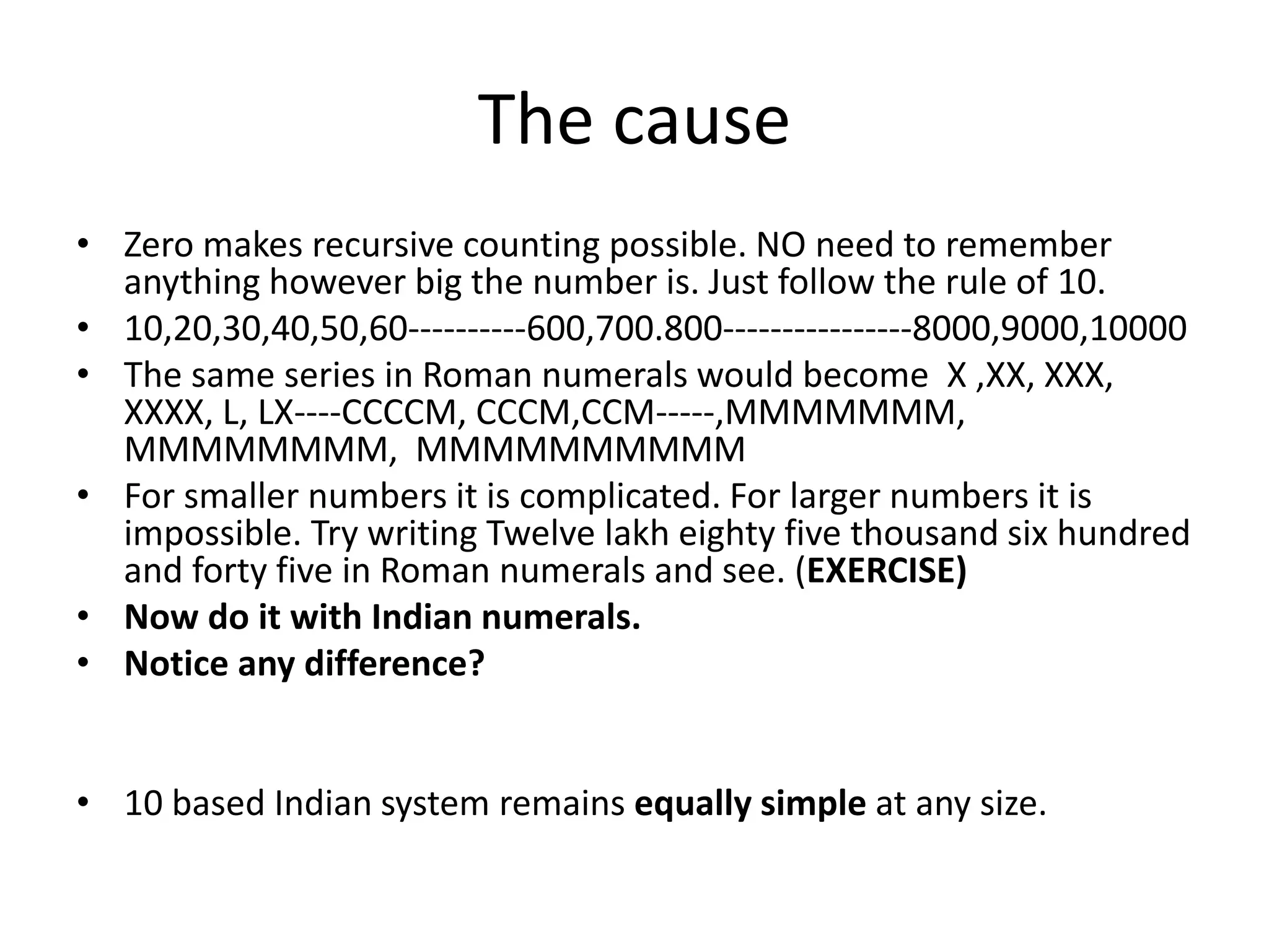 The cause 
•Zero makes recursive counting possible. NO need to remember anything however big the number is. Just follow the rule of 10. 
•10,20,30,40,50,60----------600,700.800----------------8000,9000,10000 
•The same series in Roman numerals would become X ,XX, XXX, XXXX, L, LX----CCCCM, CCCM,CCM-----,MMMMMMM, MMMMMMMM, MMMMMMMMMM 
•For smaller numbers it is complicated. For larger numbers it is impossible. Try writing Twelve lakh eighty five thousand six hundred and forty five in Roman numerals and see. (EXERCISE) 
•Now do it with Indian numerals. 
•Notice any difference? 
•10 based Indian system remains equally simple at any size.  