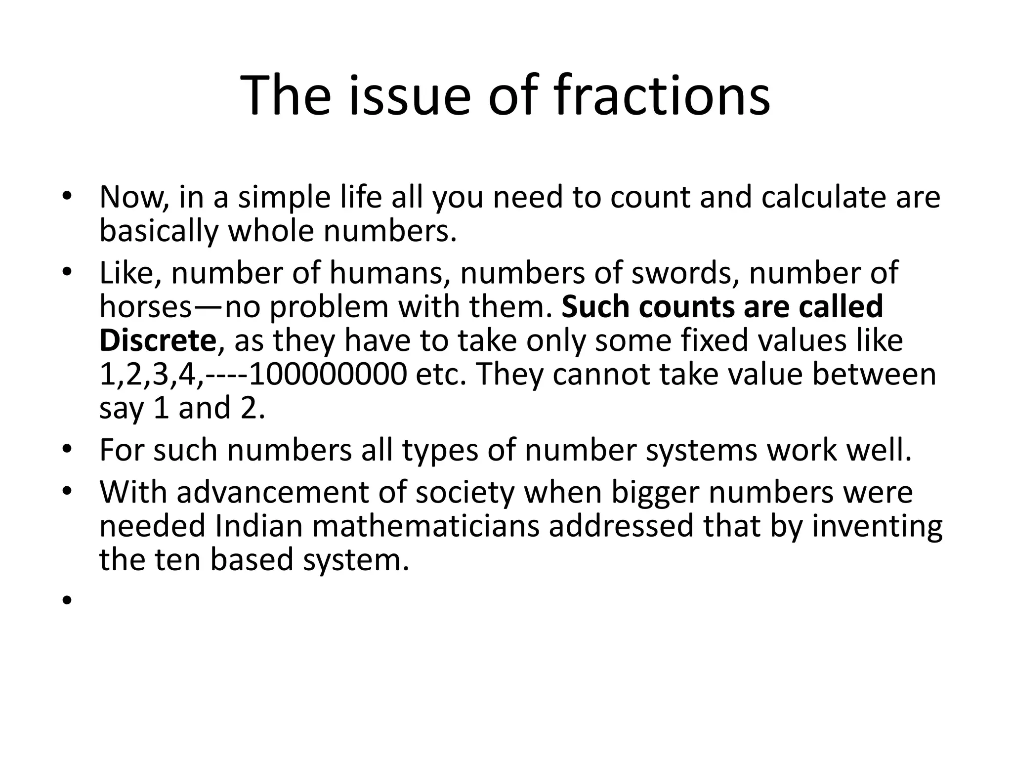 The issue of fractions 
•Now, in a simple life all you need to count and calculate are basically whole numbers. 
•Like, number of humans, numbers of swords, number of horses—no problem with them. Such counts are called Discrete, as they have to take only some fixed values like 1,2,3,4,----100000000 etc. They cannot take value between say 1 and 2. 
•For such numbers all types of number systems work well. 
•With advancement of society when bigger numbers were needed Indian mathematicians addressed that by inventing the ten based system. 
•  