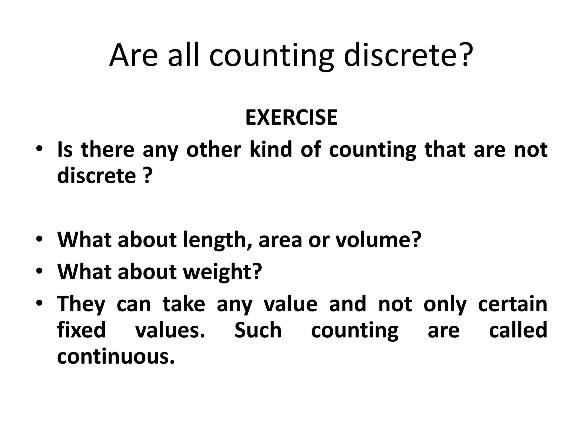 Are all counting discrete? 
EXERCISE 
•Is there any other kind of counting that are not discrete ? 
•What about length, area or volume? 
•What about weight? 
•They can take any value and not only certain fixed values. Such counting are called continuous. 
 