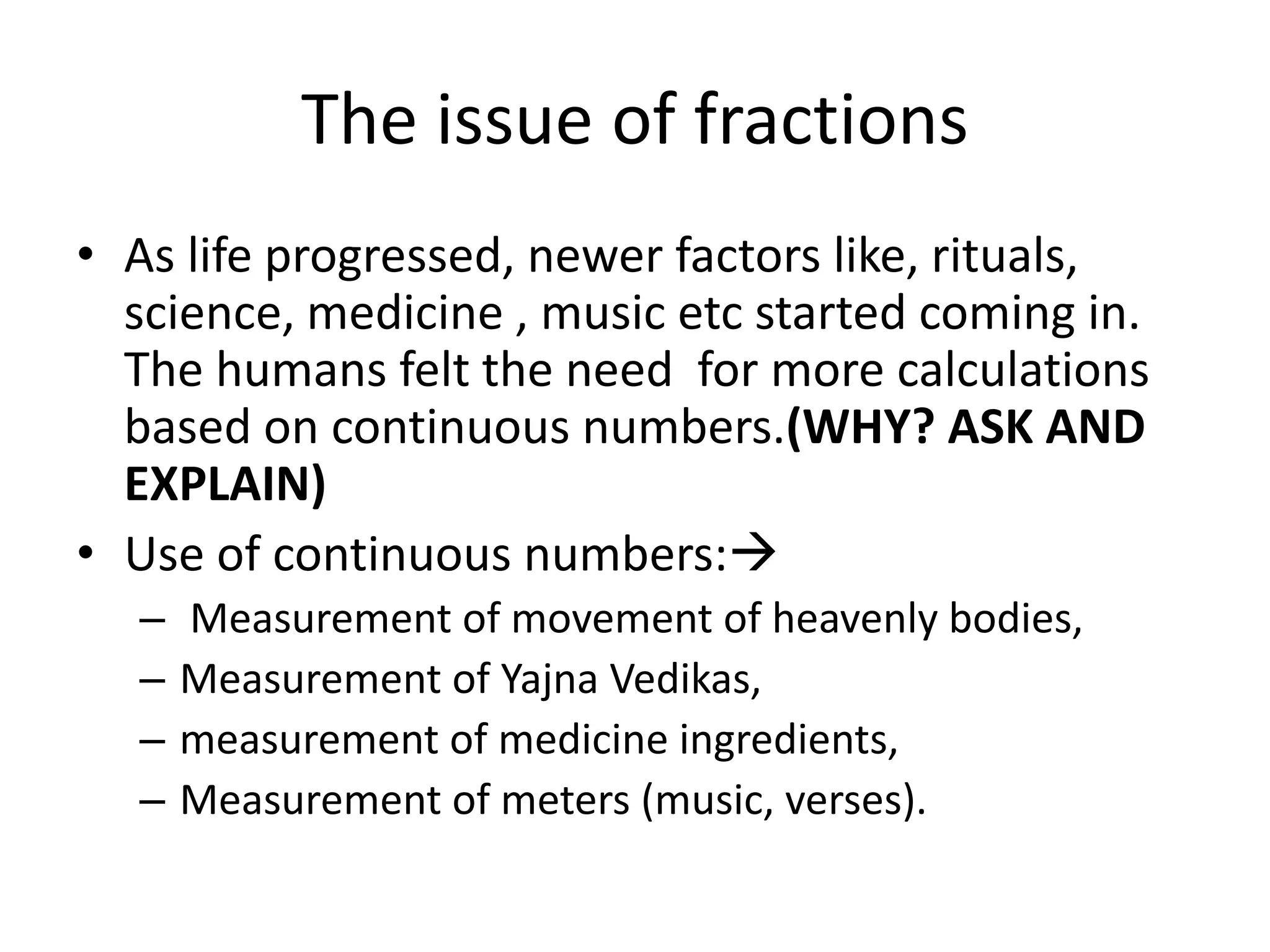 The issue of fractions 
•As life progressed, newer factors like, rituals, science, medicine , music etc started coming in. The humans felt the need for more calculations based on continuous numbers.(WHY? ASK AND EXPLAIN) 
•Use of continuous numbers: 
– Measurement of movement of heavenly bodies, 
–Measurement of Yajna Vedikas, 
–measurement of medicine ingredients, 
–Measurement of meters (music, verses).  