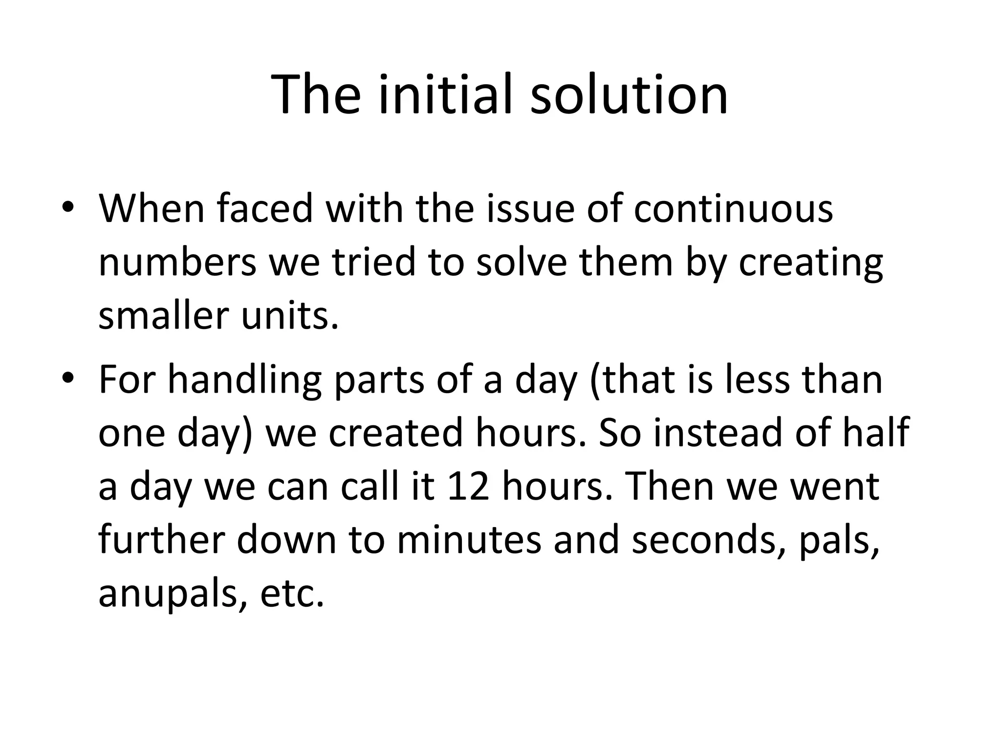 The initial solution 
•When faced with the issue of continuous numbers we tried to solve them by creating smaller units. 
•For handling parts of a day (that is less than one day) we created hours. So instead of half a day we can call it 12 hours. Then we went further down to minutes and seconds, pals, anupals, etc.  