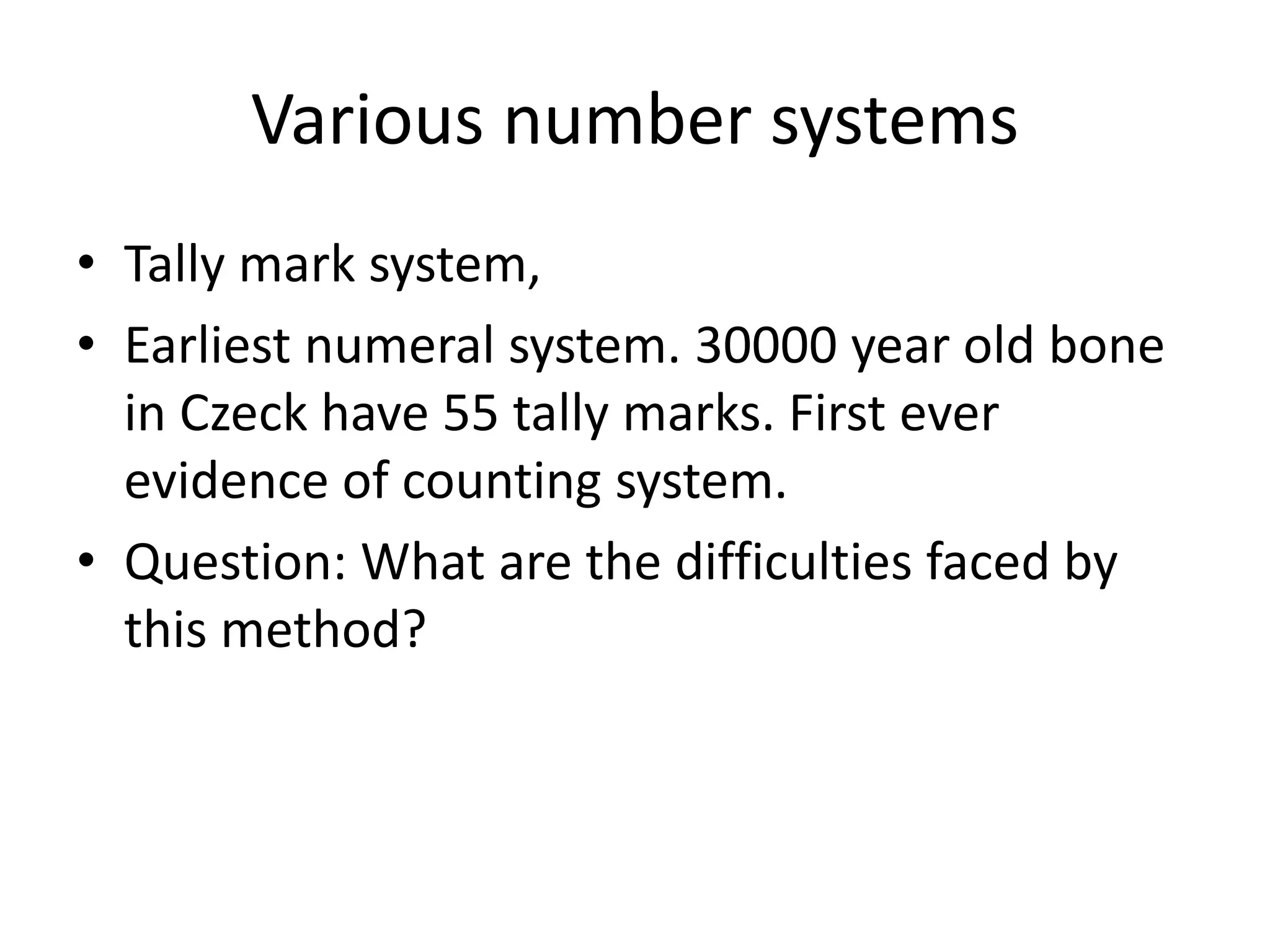 Various number systems 
•Tally mark system, 
•Earliest numeral system. 30000 year old bone in Czeck have 55 tally marks. First ever evidence of counting system. 
•Question: What are the difficulties faced by this method?  