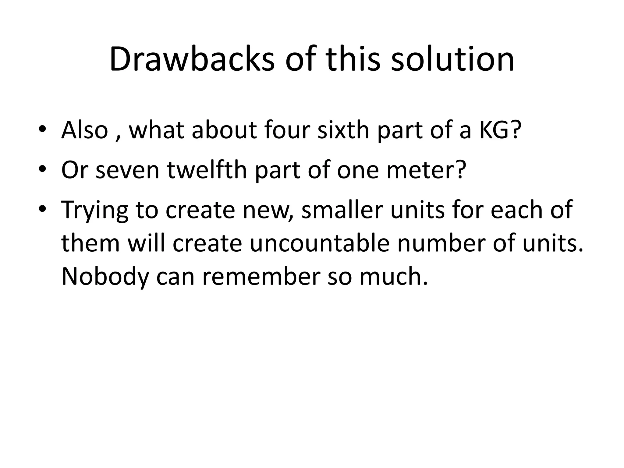 •Also , what about four sixth part of a KG? 
•Or seven twelfth part of one meter? 
•Trying to create new, smaller units for each of them will create uncountable number of units. Nobody can remember so much. 
Drawbacks of this solution  