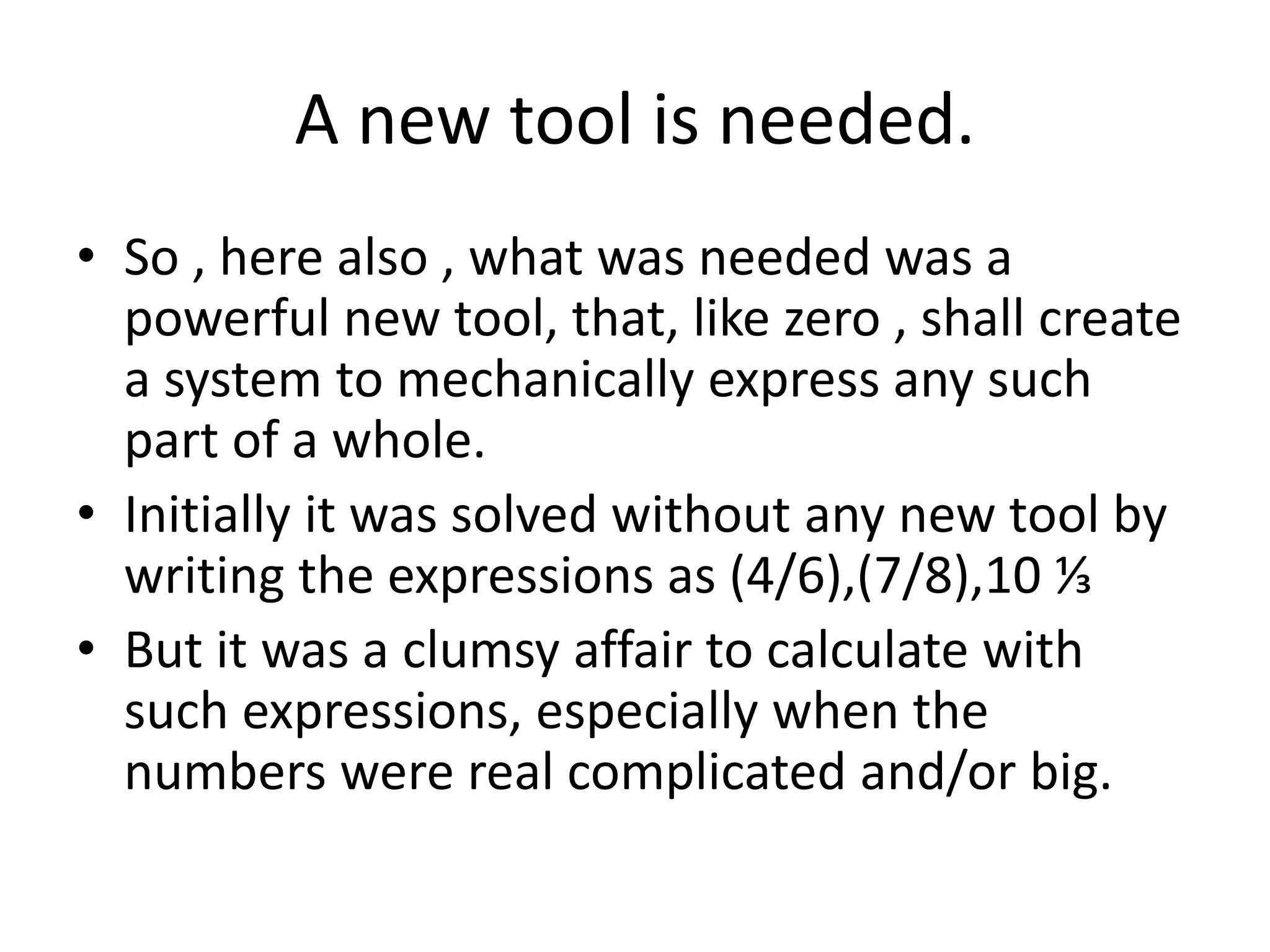 A new tool is needed. 
•So , here also , what was needed was a powerful new tool, that, like zero , shall create a system to mechanically express any such part of a whole. 
•Initially it was solved without any new tool by writing the expressions as (4/6),(7/8),10 ⅓ 
•But it was a clumsy affair to calculate with such expressions, especially when the numbers were real complicated and/or big.  