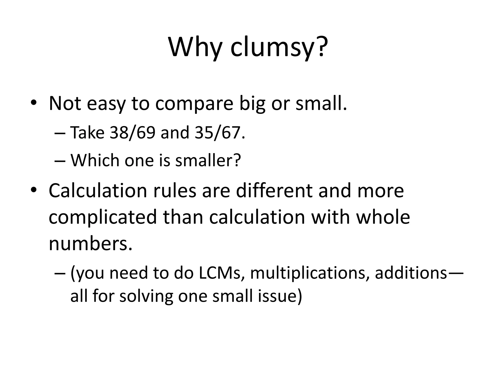 Why clumsy? 
•Not easy to compare big or small. 
–Take 38/69 and 35/67. 
–Which one is smaller? 
•Calculation rules are different and more complicated than calculation with whole numbers. 
–(you need to do LCMs, multiplications, additions— all for solving one small issue)  