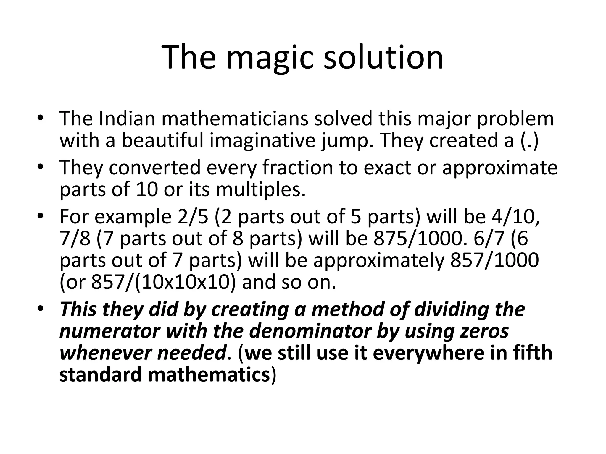 The magic solution 
•The Indian mathematicians solved this major problem with a beautiful imaginative jump. They created a (.) 
•They converted every fraction to exact or approximate parts of 10 or its multiples. 
•For example 2/5 (2 parts out of 5 parts) will be 4/10, 7/8 (7 parts out of 8 parts) will be 875/1000. 6/7 (6 parts out of 7 parts) will be approximately 857/1000 (or 857/(10x10x10) and so on. 
•This they did by creating a method of dividing the numerator with the denominator by using zeros whenever needed. (we still use it everywhere in fifth standard mathematics)  