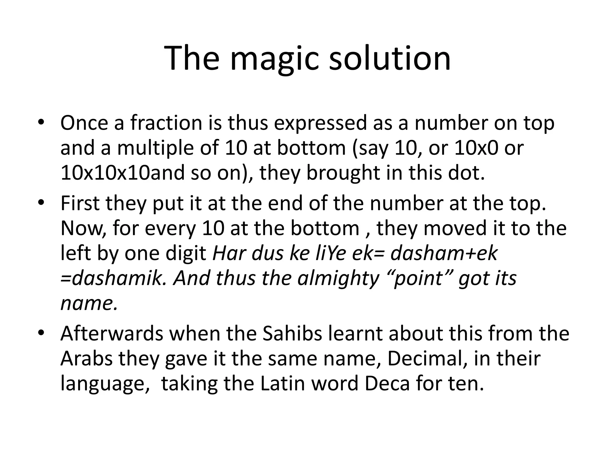 •Once a fraction is thus expressed as a number on top and a multiple of 10 at bottom (say 10, or 10x0 or 10x10x10and so on), they brought in this dot. 
•First they put it at the end of the number at the top. Now, for every 10 at the bottom , they moved it to the left by one digit Har dus ke liYe ek= dasham+ek =dashamik. And thus the almighty “point” got its name. 
•Afterwards when the Sahibs learnt about this from the Arabs they gave it the same name, Decimal, in their language, taking the Latin word Deca for ten. 
The magic solution  