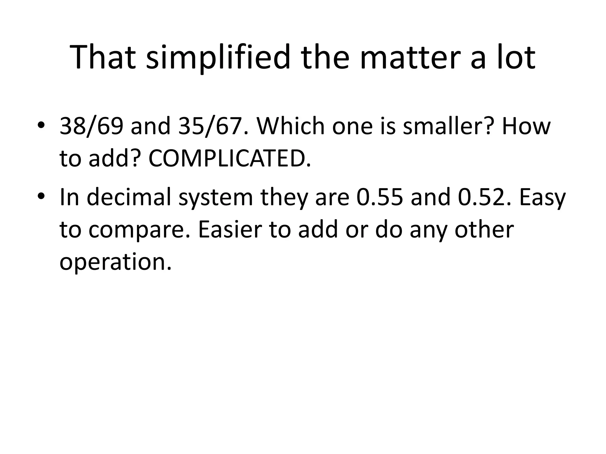 That simplified the matter a lot 
•38/69 and 35/67. Which one is smaller? How to add? COMPLICATED. 
•In decimal system they are 0.55 and 0.52. Easy to compare. Easier to add or do any other operation.  