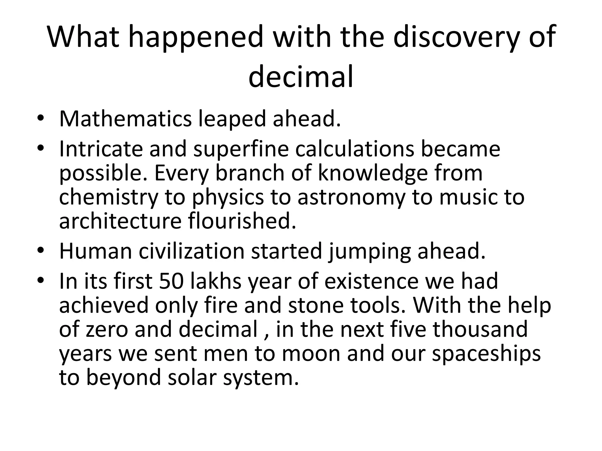 What happened with the discovery of decimal 
•Mathematics leaped ahead. 
•Intricate and superfine calculations became possible. Every branch of knowledge from chemistry to physics to astronomy to music to architecture flourished. 
•Human civilization started jumping ahead. 
•In its first 50 lakhs year of existence we had achieved only fire and stone tools. With the help of zero and decimal , in the next five thousand years we sent men to moon and our spaceships to beyond solar system.  