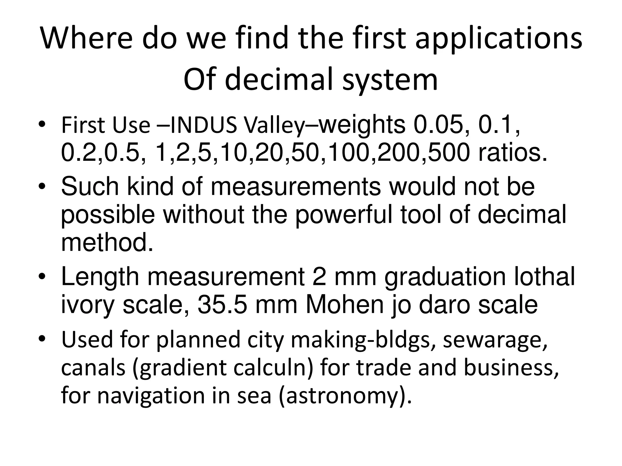 Where do we find the first applications Of decimal system 
•First Use –INDUS Valley–weights 0.05, 0.1, 0.2,0.5, 1,2,5,10,20,50,100,200,500 ratios. 
•Such kind of measurements would not be possible without the powerful tool of decimal method. 
•Length measurement 2 mm graduation lothal ivory scale, 35.5 mm Mohen jo daro scale 
•Used for planned city making-bldgs, sewarage, canals (gradient calculn) for trade and business, for navigation in sea (astronomy).  