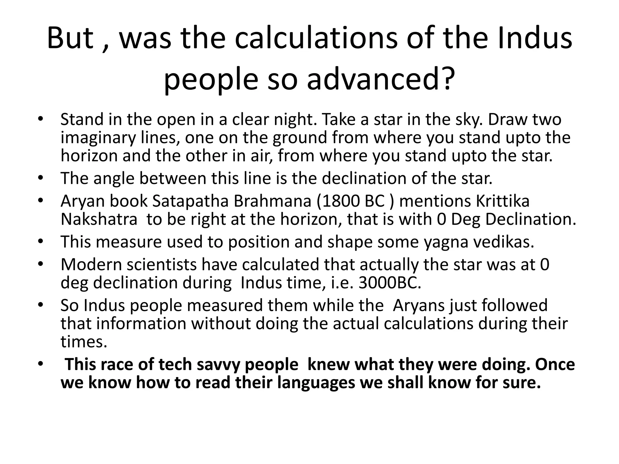 But , was the calculations of the Indus people so advanced? 
•Stand in the open in a clear night. Take a star in the sky. Draw two imaginary lines, one on the ground from where you stand upto the horizon and the other in air, from where you stand upto the star. 
•The angle between this line is the declination of the star. 
•Aryan book Satapatha Brahmana (1800 BC ) mentions Krittika Nakshatra to be right at the horizon, that is with 0 Deg Declination. 
•This measure used to position and shape some yagna vedikas. 
•Modern scientists have calculated that actually the star was at 0 deg declination during Indus time, i.e. 3000BC. 
•So Indus people measured them while the Aryans just followed that information without doing the actual calculations during their times. 
• This race of tech savvy people knew what they were doing. Once we know how to read their languages we shall know for sure.  