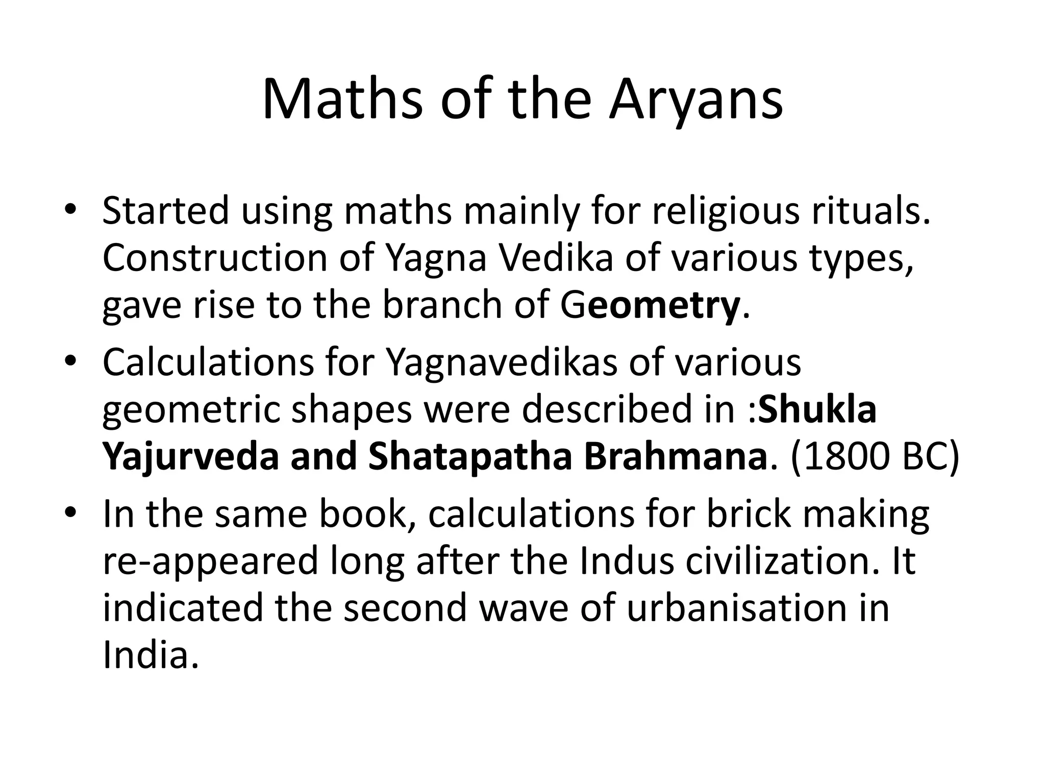 Maths of the Aryans 
•Started using maths mainly for religious rituals. Construction of Yagna Vedika of various types, gave rise to the branch of Geometry. 
•Calculations for Yagnavedikas of various geometric shapes were described in :Shukla Yajurveda and Shatapatha Brahmana. (1800 BC) 
•In the same book, calculations for brick making re-appeared long after the Indus civilization. It indicated the second wave of urbanisation in India.  