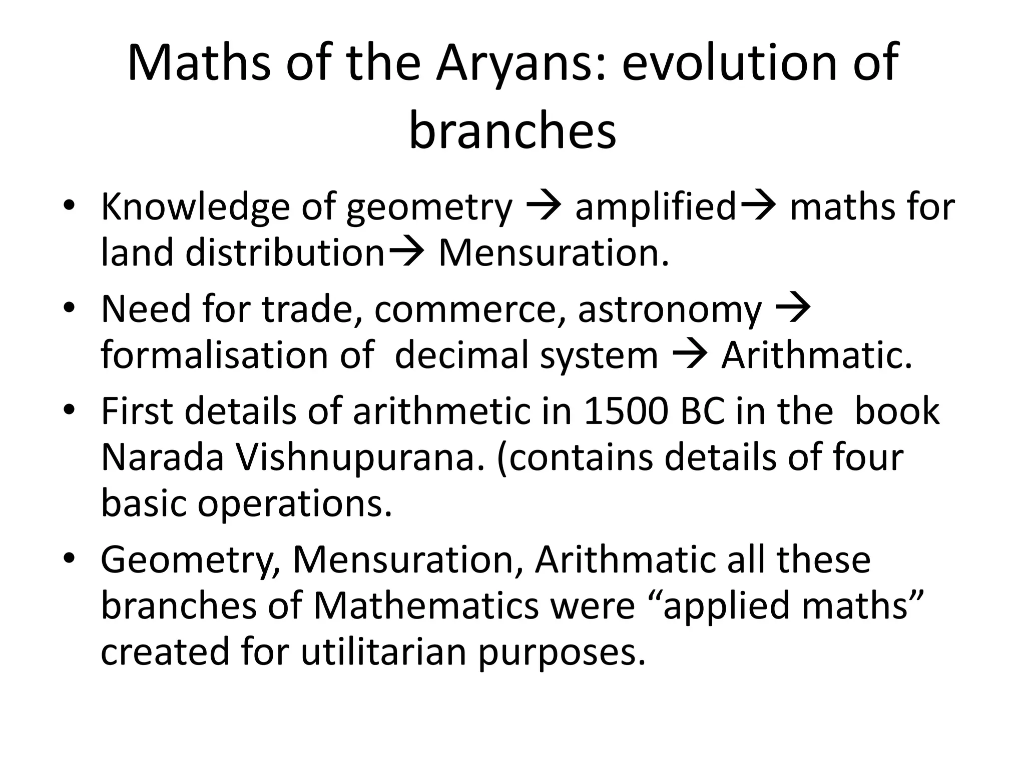 •Knowledge of geometry  amplified maths for land distribution Mensuration. 
•Need for trade, commerce, astronomy  formalisation of decimal system  Arithmatic. 
•First details of arithmetic in 1500 BC in the book Narada Vishnupurana. (contains details of four basic operations. 
•Geometry, Mensuration, Arithmatic all these branches of Mathematics were “applied maths” created for utilitarian purposes. 
Maths of the Aryans: evolution of branches  