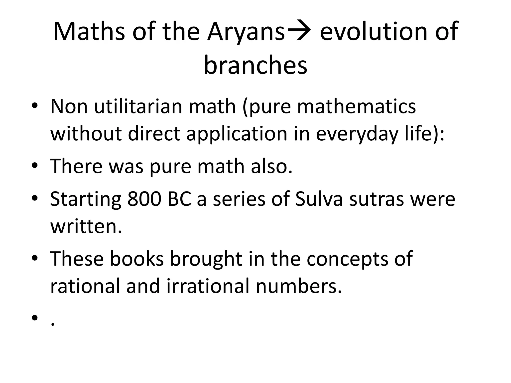 •Non utilitarian math (pure mathematics without direct application in everyday life): 
•There was pure math also. 
•Starting 800 BC a series of Sulva sutras were written. 
•These books brought in the concepts of rational and irrational numbers. 
•. 
Maths of the Aryans evolution of branches  