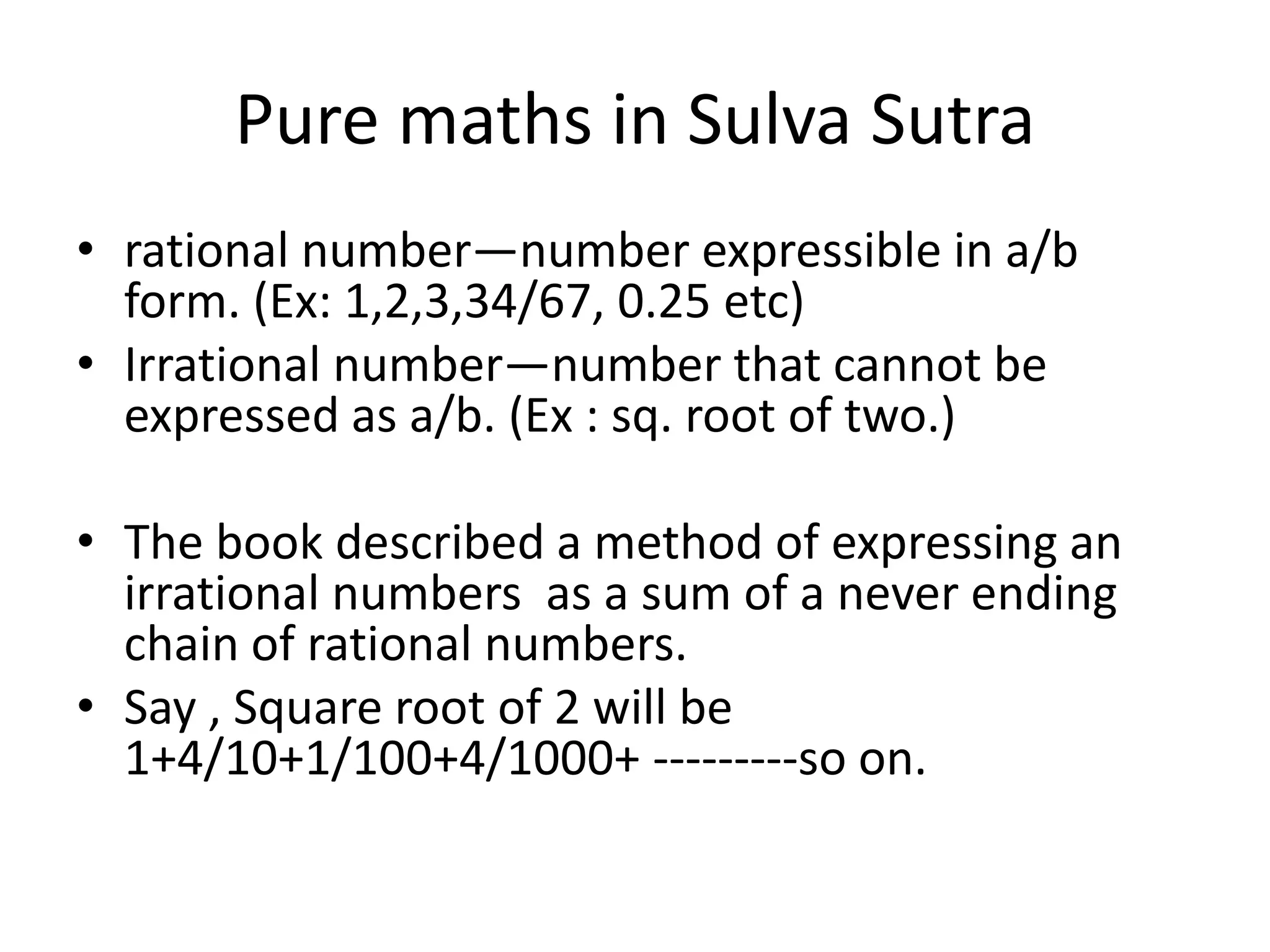 Pure maths in Sulva Sutra 
•rational number—number expressible in a/b form. (Ex: 1,2,3,34/67, 0.25 etc) 
•Irrational number—number that cannot be expressed as a/b. (Ex : sq. root of two.) 
•The book described a method of expressing an irrational numbers as a sum of a never ending chain of rational numbers. 
•Say , Square root of 2 will be 1+4/10+1/100+4/1000+ ---------so on.  