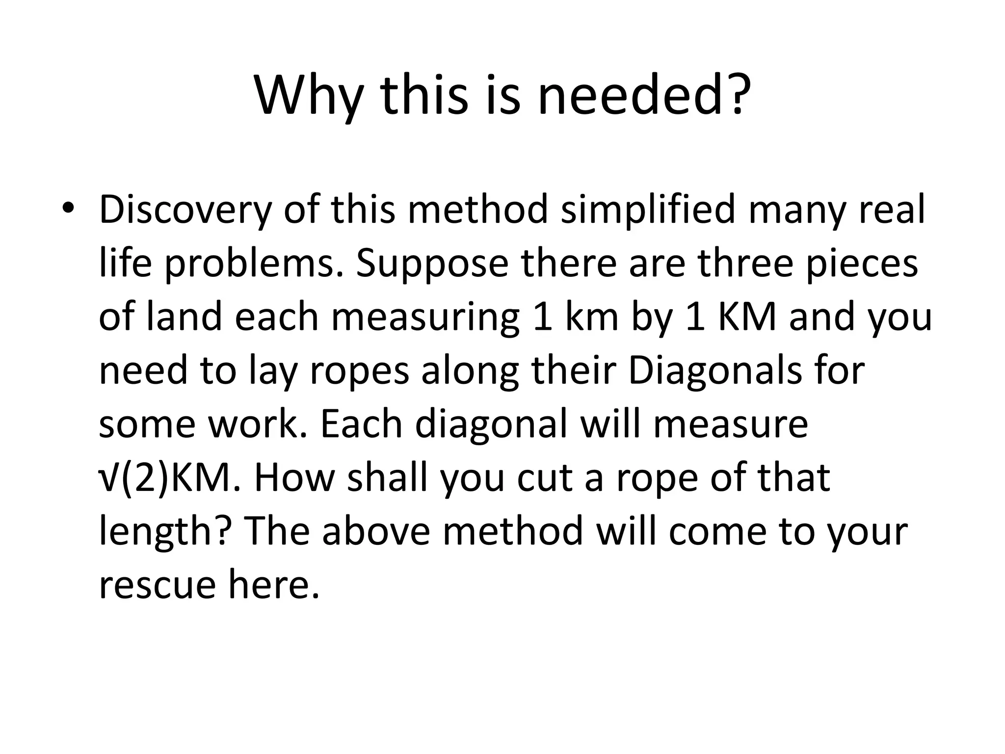 Why this is needed? 
•Discovery of this method simplified many real life problems. Suppose there are three pieces of land each measuring 1 km by 1 KM and you need to lay ropes along their Diagonals for some work. Each diagonal will measure √(2)KM. How shall you cut a rope of that length? The above method will come to your rescue here.  