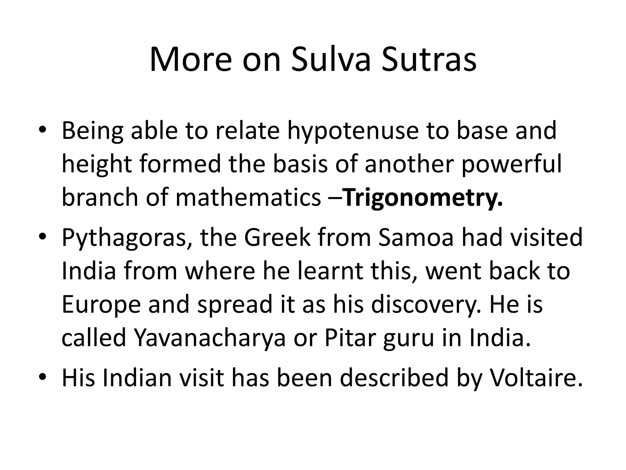 More on Sulva Sutras 
•Being able to relate hypotenuse to base and height formed the basis of another powerful branch of mathematics –Trigonometry. 
•Pythagoras, the Greek from Samoa had visited India from where he learnt this, went back to Europe and spread it as his discovery. He is called Yavanacharya or Pitar guru in India. 
•His Indian visit has been described by Voltaire.  
