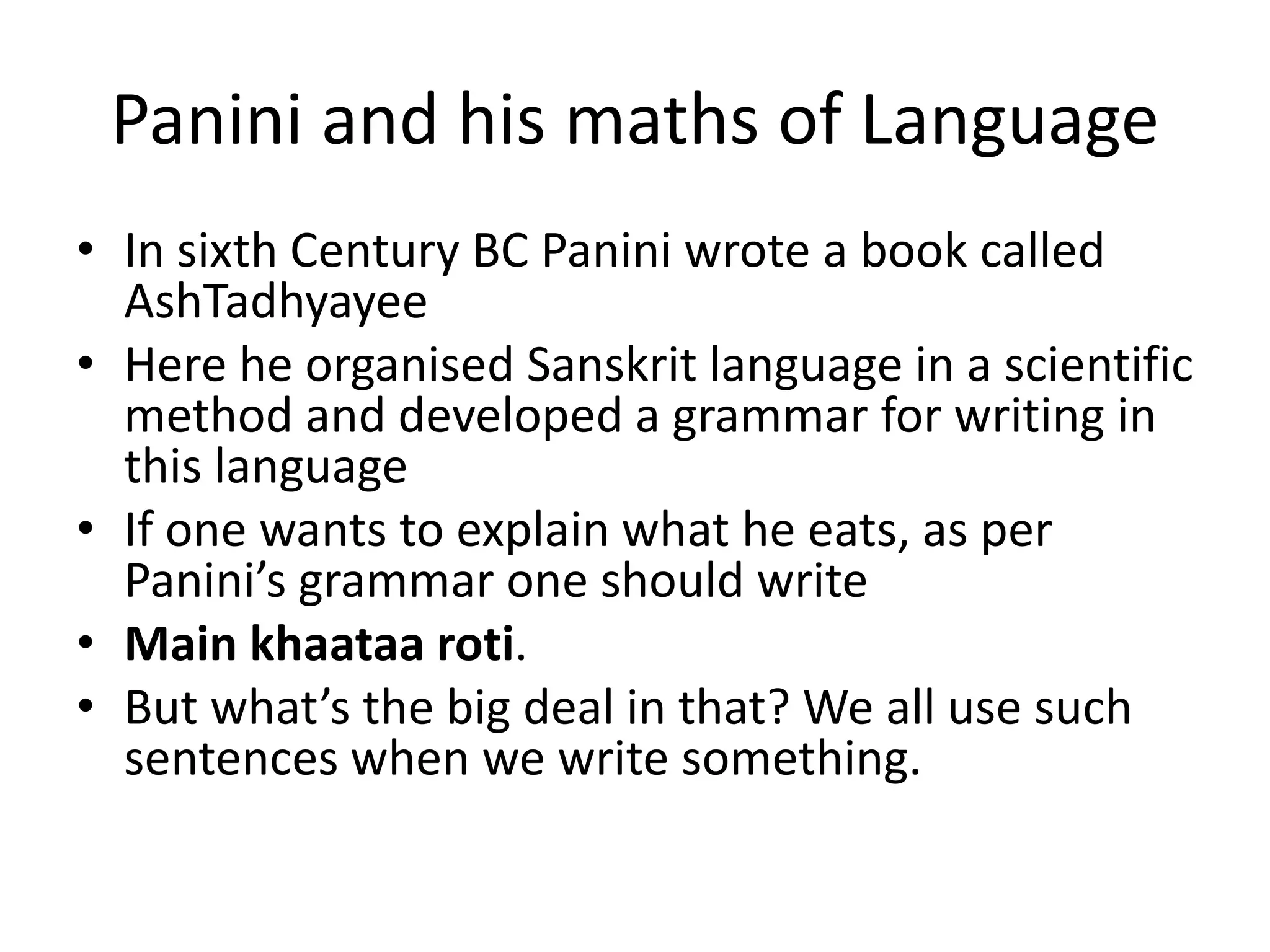 Panini and his maths of Language 
•In sixth Century BC Panini wrote a book called AshTadhyayee 
•Here he organised Sanskrit language in a scientific method and developed a grammar for writing in this language 
•If one wants to explain what he eats, as per Panini’s grammar one should write 
•Main khaataa roti. 
•But what’s the big deal in that? We all use such sentences when we write something.  